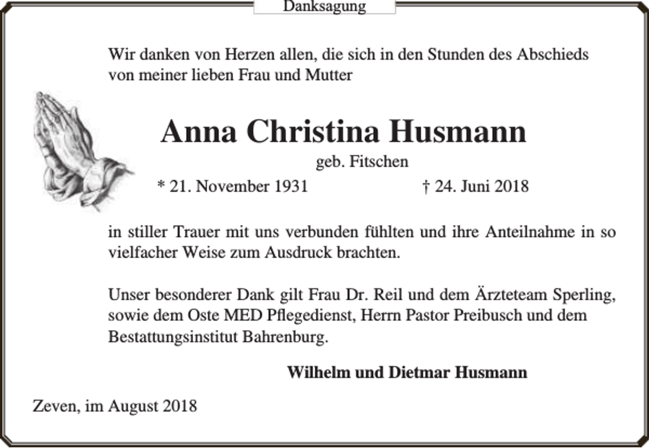 <p>Danksaggungg</p><p>Wir danken von Herzen allen, die sich in den Stunden des Abschieds<br />von meiner lieben Frau und Mutter</p><p>Anna Christina Husmann<br />geb. Fitschen</p><p>* 21. November 1931</p><p>† 24. Juni 2018</p><p>in stiller Trauer mit uns verbunden fühlten und ihre Anteilnahme in so<br />vielfacher Weise zum Ausdruck brachten.<br />Unser besonderer Dank gilt Frau Dr. Reil und dem Ärzteteam Sperling,<br />sowie dem Oste MED Pﬂegedienst, Herrn Pastor Preibusch und dem<br />Bestattungsinstitut Bahrenburg.<br />Wilhelm und Dietmar Husmann<br />Zeven, im August 2018</p>