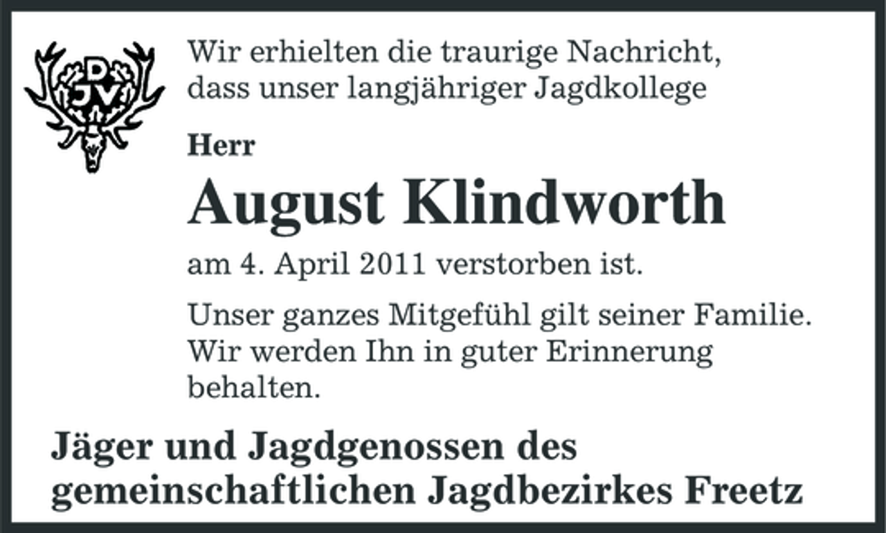 <p>Wir erhielten die traurige Nachricht, dass unser langjähriger Jagdkollege Herr</p><p>August Klindworth<br />am 4. April 2011 verstorben ist. Unser ganzes Mitgefühl gilt seiner Familie. Wir werden Ihn in guter Erinnerung behalten.</p><p>Jäger und Jagdgenossen des gemeinschaftlichen Jagdbezirkes Freetz</p>