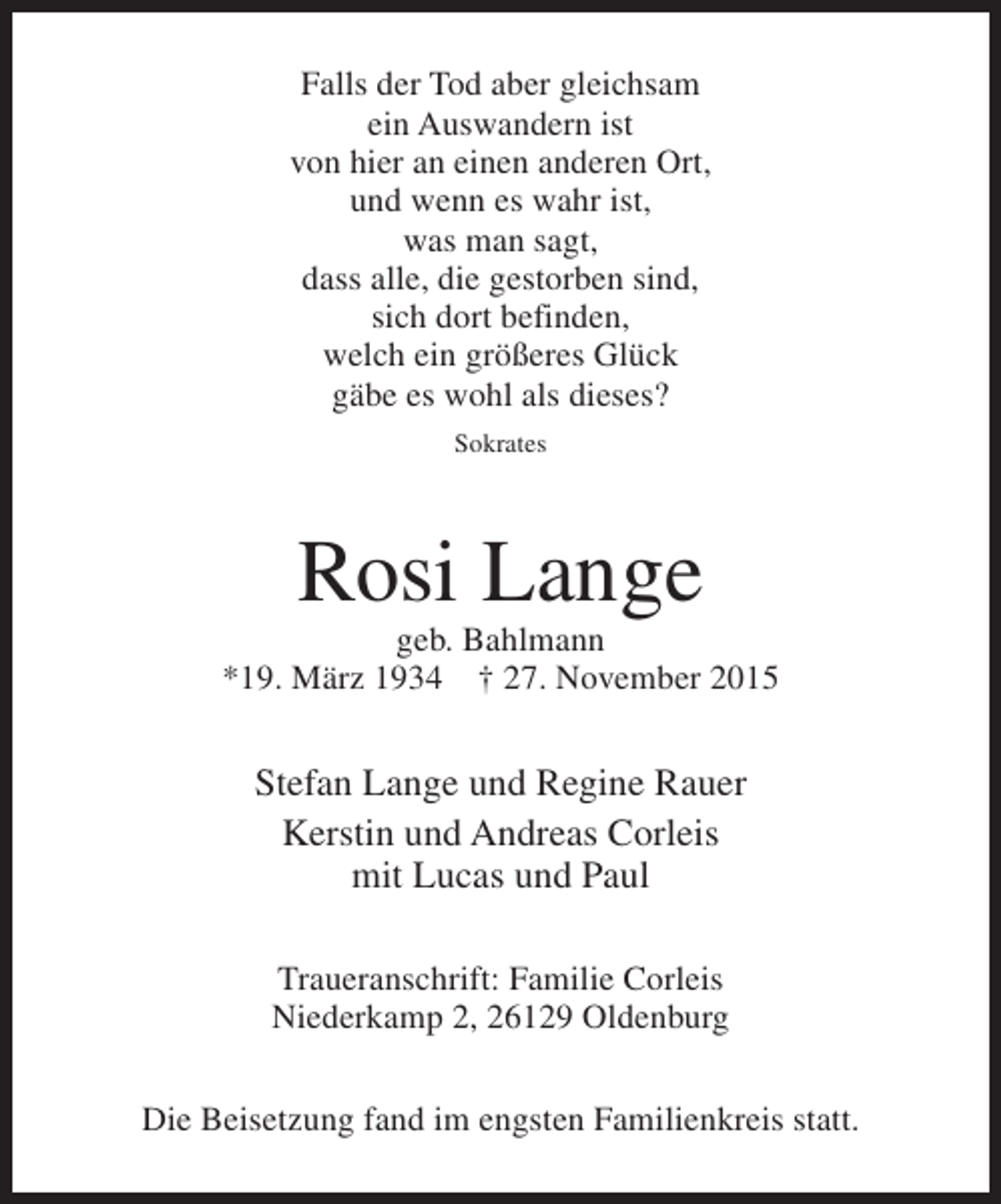 <p>Falls der Tod aber gleichsam<br />ein Auswandern ist<br />von hier an einen anderen Ort,<br />und wenn es wahr ist,<br />was man sagt,<br />dass alle, die gestorben sind,<br />sich dort befinden,<br />welch ein größeres Glück<br />gäbe es wohl als dieses?<br />Sokrates</p><p>Rosi Lange</p><p>geb. Bahlmann<br />*19. März 1934  27. November 2015</p><p>Stefan Lange und Regine Rauer<br />Kerstin und Andreas Corleis<br />mit Lucas und Paul<br />Traueranschrift: Familie Corleis<br />Niederkamp 2, 26129 Oldenburg<br />Die Beisetzung fand im engsten Familienkreis statt.</p>