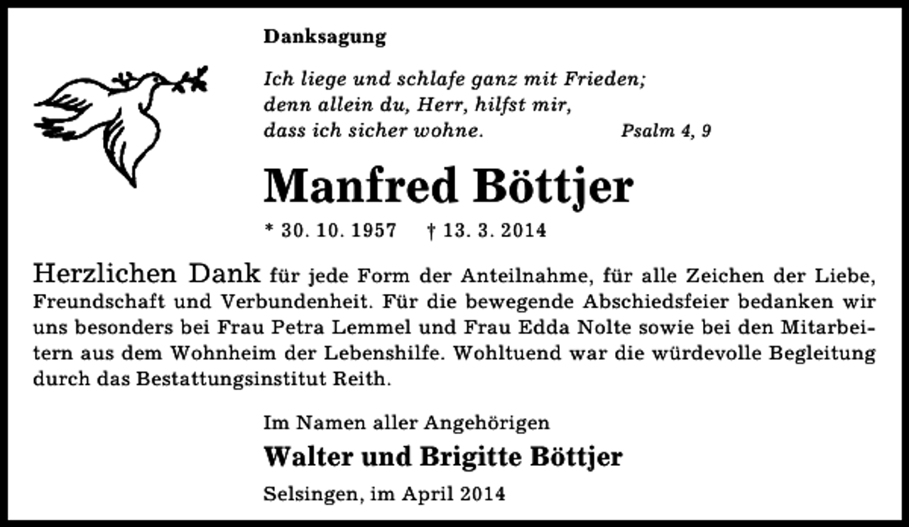 <p>Danksagung<br />Ich liege und schlafe ganz mit Frieden;<br />denn allein du, Herr, hilfst mir,<br />dass ich sicher wohne.<br />Psalm 4, 9</p><p>Manfred Böttjer<br />* 30. 10. 1957</p><p>† 13. 3. 2014</p><p>Herzlichen Dank</p><p>für jede Form der Anteilnahme, für alle Zeichen der Liebe,<br />Freundschaft und Verbundenheit. Für die bewegende Abschiedsfeier bedanken wir<br />uns besonders bei Frau Petra Lemmel und Frau Edda Nolte sowie bei den Mitarbeitern aus dem Wohnheim der Lebenshilfe. Wohltuend war die würdevolle Begleitung<br />durch das Bestattungsinstitut Reith.<br />Im Namen aller Angehörigen</p><p>Walter und Brigitte Böttjer<br />Selsingen, im April 2014</p>