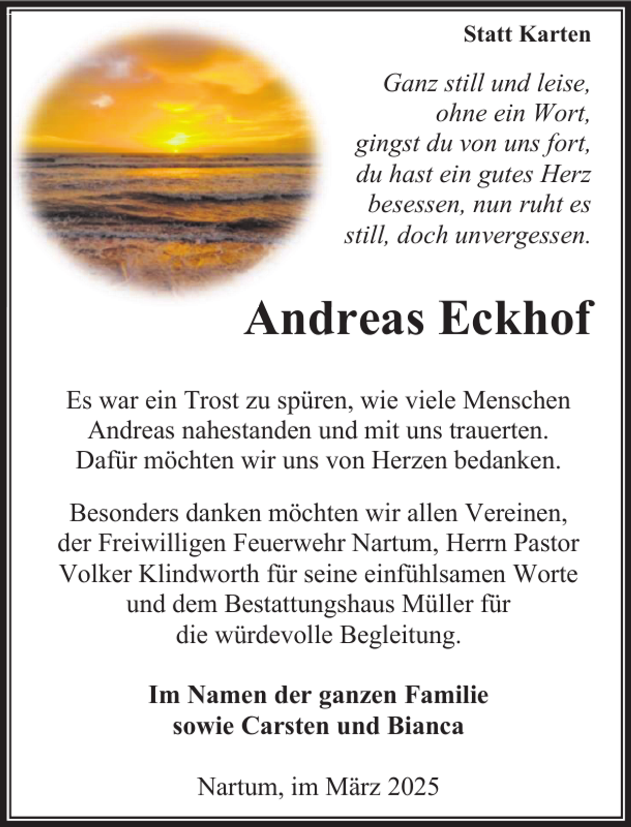 <p>Statt Karten</p>
<p>Ganz still und leise,<br />ohne ein Wort,<br />gingst du von uns fort,<br />du hast ein gutes Herz<br />besessen, nun ruht es<br />still, doch unvergessen.</p>
<p>A d<br />Andreas<br />Eckhof<br />Es war ein Trost zu spüren, wie viele Menschen<br />Andreas nahestanden und mit uns trauerten.<br />Dafür möchten wir uns von Herzen bedanken.<br />Besonders danken möchten wir allen Vereinen,<br />der Freiwilligen Feuerwehr Nartum, Herrn Pastor<br />Volker Klindworth für seine einfühlsamen Worte<br />und dem Bestattungshaus Müller für<br />die würdevolle Begleitung.<br />Im Namen der ganzen Familie<br />sowie Carsten und Bianca<br />Nartum, im März 2025</p>