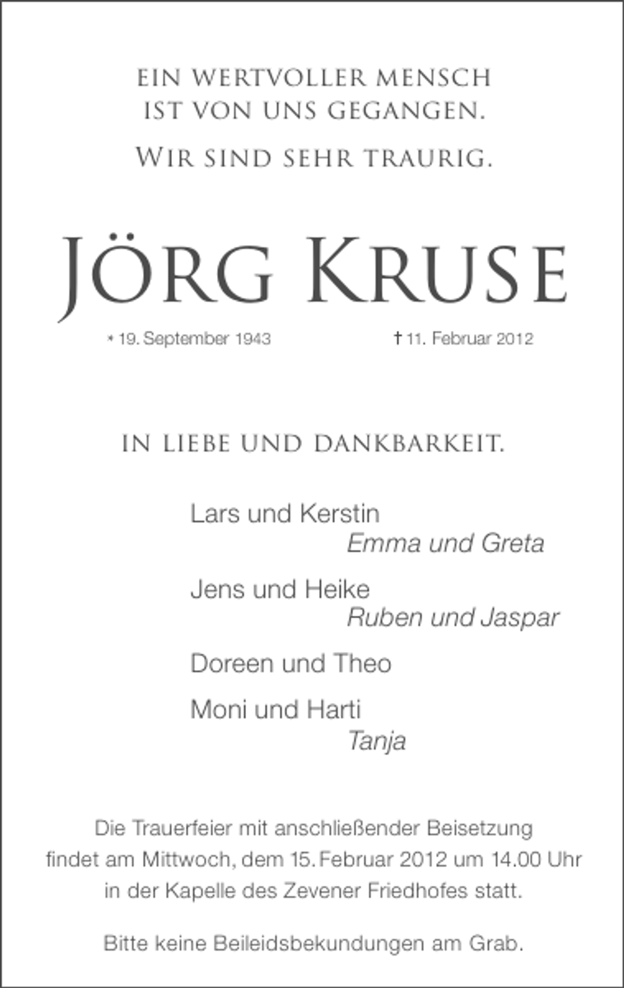 <p>ein wertvoller mensch<br />ist von uns gegangen.<br />Wir sind sehr traurig.</p><p>Jörg Kruse<br />* 19. September 1943</p><p>11. Februar 2012</p><p>in liebe und dankbarkeit.<br />Lars und Kerstin<br />Emma und Greta<br />Jens und Heike<br />Ruben und Jaspar<br />Doreen und Theo<br />Moni und Harti<br />Tanja<br />Die Trauerfeier mit anschließender Beisetzung<br />findet am Mittwoch, dem 15. Februar 2012 um 14.00 Uhr<br />in der Kapelle des Zevener Friedhofes statt.<br />Bitte keine Beileidsbekundungen am Grab.</p>