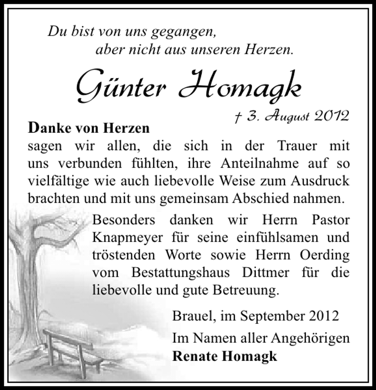 <p>Du bist von uns gegangen,<br />aber nicht aus unseren Herzen.</p><p>Günter Homagk</p><p>Danke von Herzen</p><p>† 3. August 2012</p><p>sagen wir allen, die sich in der Trauer mit<br />uns verbunden fühlten, ihre Anteilnahme auf so<br />vielfältige wie auch liebevolle Weise zum Ausdruck<br />brachten und mit uns gemeinsam Abschied nahmen.<br />Besonders danken wir Herrn Pastor<br />Knapmeyer für seine einfühlsamen und<br />tröstenden Worte sowie Herrn Oerding<br />vom Bestattungshaus Dittmer für die<br />liebevolle und gute Betreuung.<br />Brauel, im September 2012<br />Im Namen aller Angehörigen<br />Renate Homagk</p>