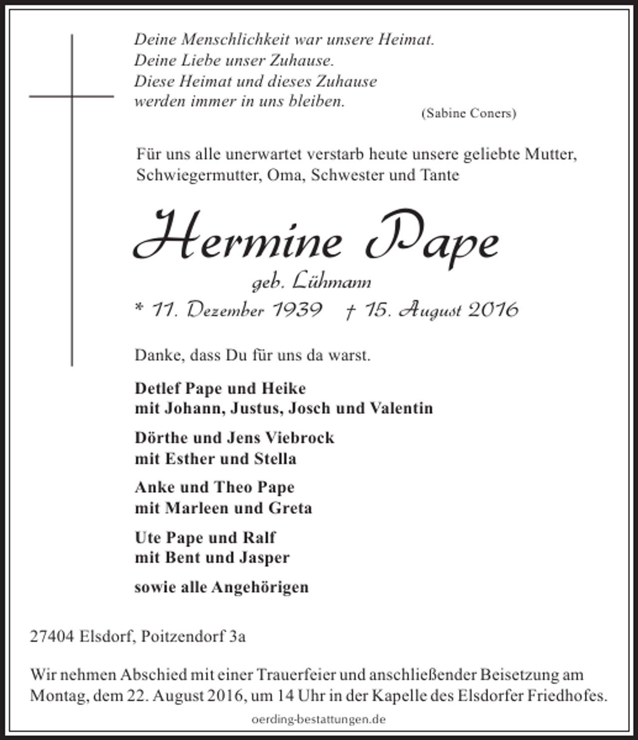 <p>Deine Menschlichkeit war unsere Heimat.<br />Deine Liebe unser Zuhause.<br />Diese Heimat und dieses Zuhause<br />werden immer in uns bleiben.</p>
<p>(Sabine Coners)</p>
<p>Für uns alle unerwartet verstarb heute unsere geliebte Mutter,<br />Schwiegermutter, Oma, Schwester und Tante</p>
<p>Hermine Pape<br />geb. Lühmann</p>
<p>* 11. Dezember 1939 † 15. August 2016<br />Danke, dass Du für uns da warst.<br />Detlef Pape und Heike<br />mit Johann, Justus, Josch und Valentin<br />Dörthe und Jens Viebrock<br />mit Esther und Stella<br />Anke und Theo Pape<br />mit Marleen und Greta<br />Ute Pape und Ralf<br />mit Bent und Jasper<br />sowie alle Angehörigen<br />27404 Elsdorf, Poitzendorf 3a<br />Wir nehmen Abschied mit einer Trauerfeier und anschließender Beisetzung am<br />Montag, dem 22. August 2016, um 14 Uhr in der Kapelle des Elsdorfer Friedhofes.<br />oerding-bestattungen.de</p>