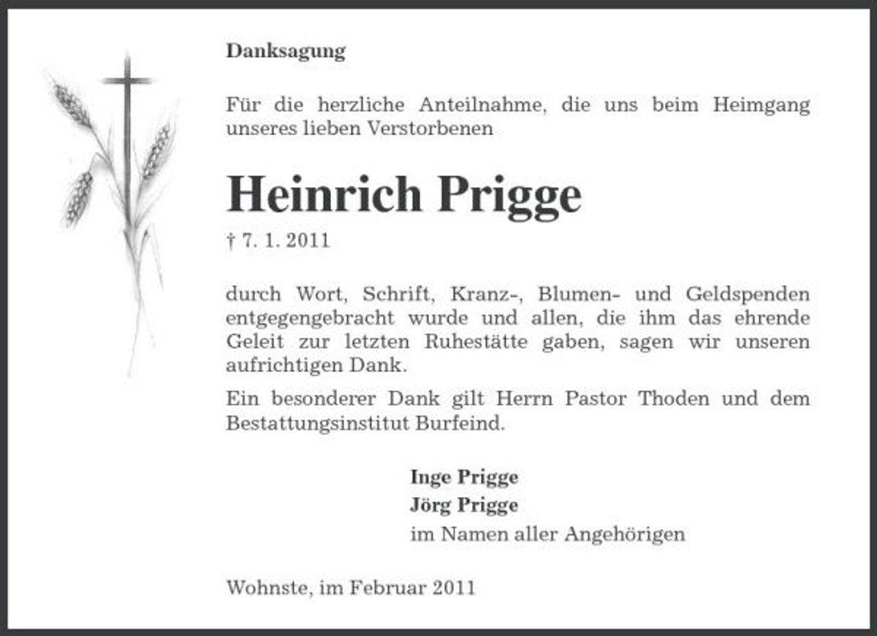 <p>Danksagung Für die herzliche Anteilnahme, die uns beim Heimgang unseres lieben Verstorbenen</p><p>Heinrich Prigge<br />† 7. 1. 2011 durch Wort, Schrift, Kranz-, Blumen- und Geldspenden entgegengebracht wurde und allen, die ihm das ehrende Geleit zur letzten Ruhestätte gaben, sagen wir unseren aufrichtigen Dank. Ein besonderer Dank gilt Herrn Pastor Thoden und dem Bestattungsinstitut Burfeind. Inge Prigge Jörg Prigge im Namen aller Angehörigen Wohnste, im Februar 2011</p>