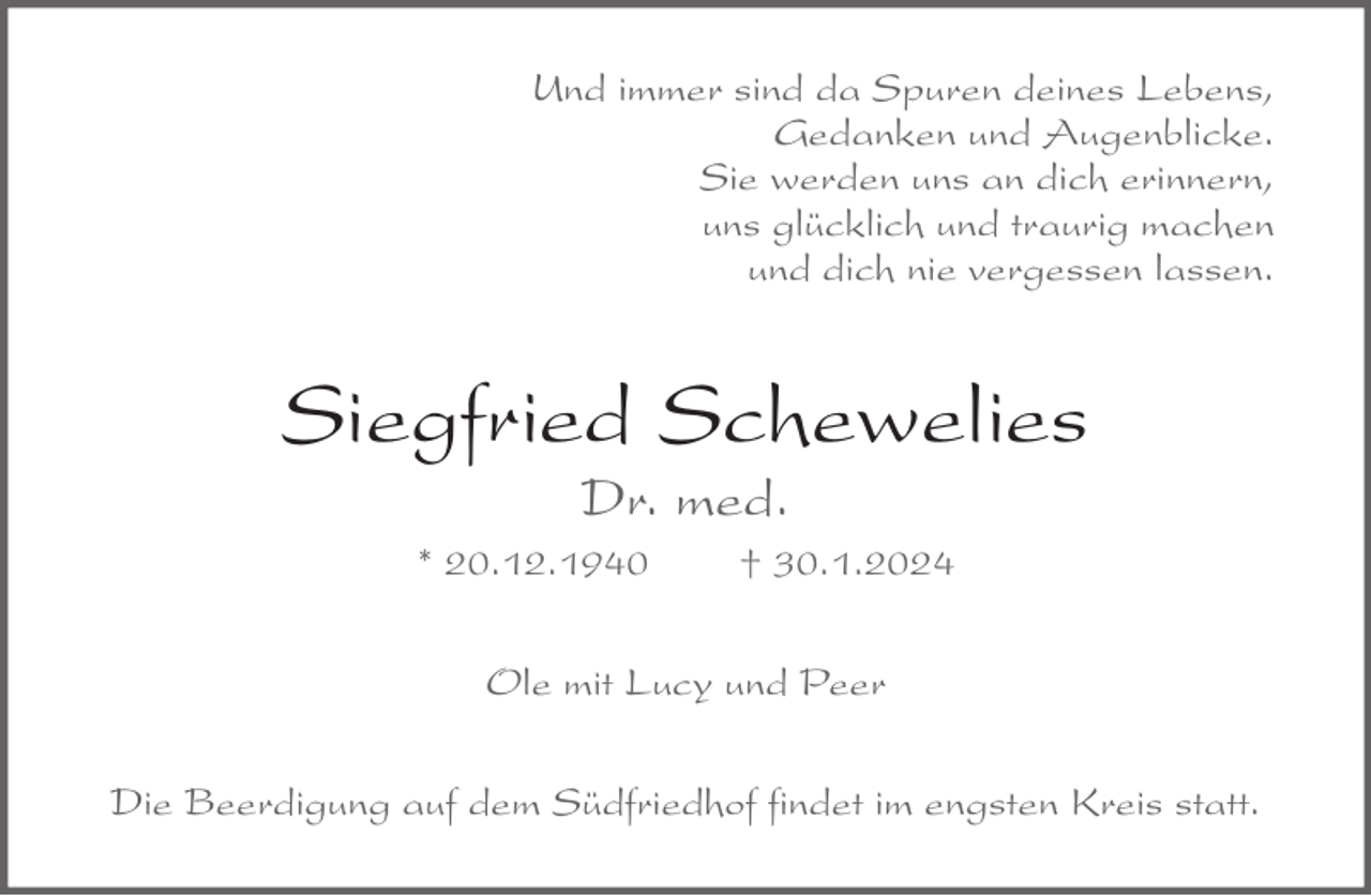 <p>Und immer sind da Spuren deines Lebens,<br />Gedanken und Augenblicke.<br />Sie werden uns an dich erinnern,<br />uns glücklich und traurig machen<br />und dich nie vergessen lassen.</p><p>Siegfried Schewelies<br />Dr. med.</p><p>* 20.12.1940</p><p>† 30.1.2024</p><p>Ole mit Lucy und Peer<br />Die Beerdigung auf dem Südfriedhof findet im engsten Kreis statt.</p>