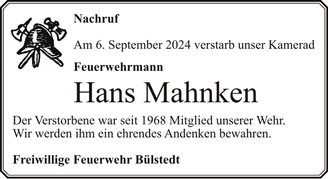 <p>Nachruf<br />Am 6. September 2024 verstarb unser Kamerad<br />Feuerwehrmann</p><p>Hans Mahnken</p><p>Der Verstorbene war seit 1968 Mitglied unserer Wehr.<br />Wir werden ihm ein ehrendes Andenken bewahren.<br />Freiwillige Feuerwehr Bülstedt</p>