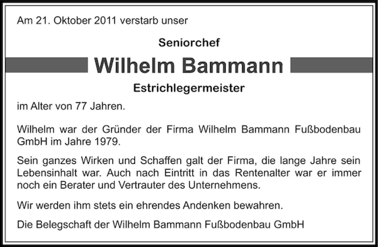 <p>Am 21. Oktober 2011 verstarb unser</p><p>Seniorchef</p><p>Estrichlegermeister<br />im Alter von 77 Jahren.<br />Wilhelm war der Gründer der Firma Wilhelm Bammann Fußbodenbau<br />GmbH im Jahre 1979.<br />Sein ganzes Wirken und Schaffen galt der Firma, die lange Jahre sein<br />Lebensinhalt war. Auch nach Eintritt in das Rentenalter war er immer<br />noch ein Berater und Vertrauter des Unternehmens.<br />Wir werden ihm stets ein ehrendes Andenken bewahren.<br />Die Belegschaft der Wilhelm Bammann Fußbodenbau GmbH</p>