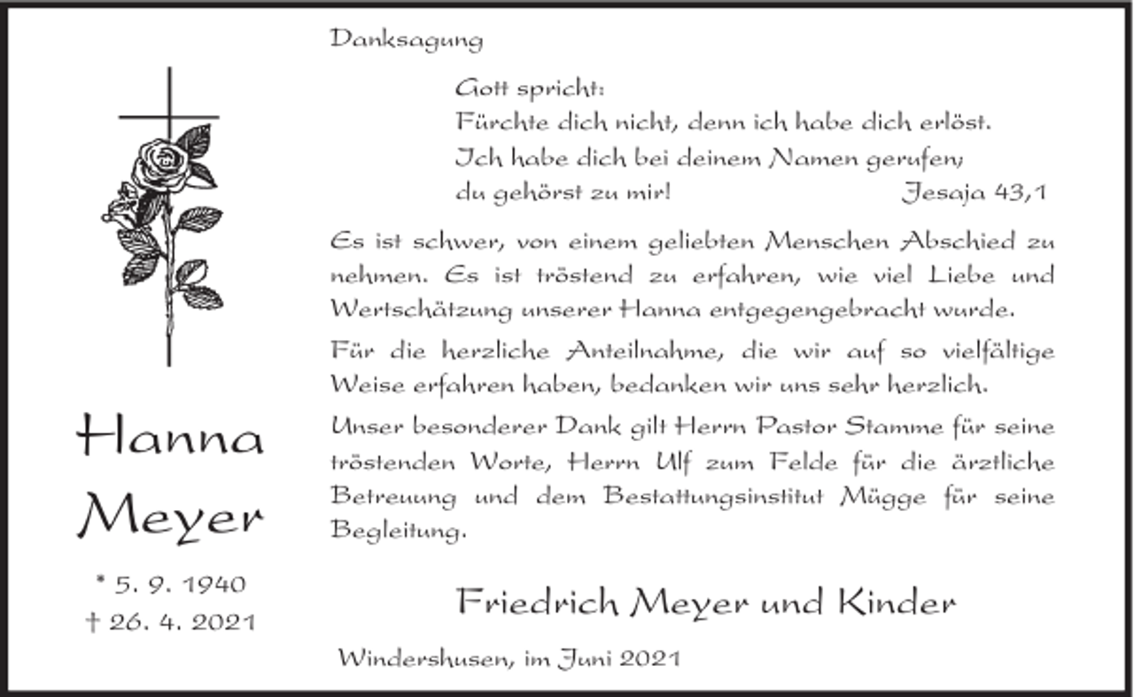 <p>Danksagung<br />Gott spricht:<br />Fürchte dich nicht, denn ich habe dich erlöst.<br />Ich habe dich bei deinem Namen gerufen;<br />du gehörst zu mir!<br />Jesaja 43,1<br />Es ist schwer, von einem geliebten Menschen Abschied zu<br />nehmen. Es ist tröstend zu erfahren, wie viel Liebe und<br />Wertschätzung unserer Hanna entgegengebracht wurde.</p><p>Hanna<br />Meyer<br />* 5. 9. 1940<br />† 26. 4. 2021</p><p>Für die herzliche Anteilnahme, die wir auf so vielfältige<br />Weise erfahren haben, bedanken wir uns sehr herzlich.<br />Unser besonderer Dank gilt Herrn Pastor Stamme für seine<br />tröstenden Worte, Herrn Ulf zum Felde für die ärztliche<br />Betreuung und dem Bestattungsinstitut Mügge für seine<br />Begleitung.</p><p>Friedrich Meyer und Kinder<br />Windershusen, im Juni 2021</p>