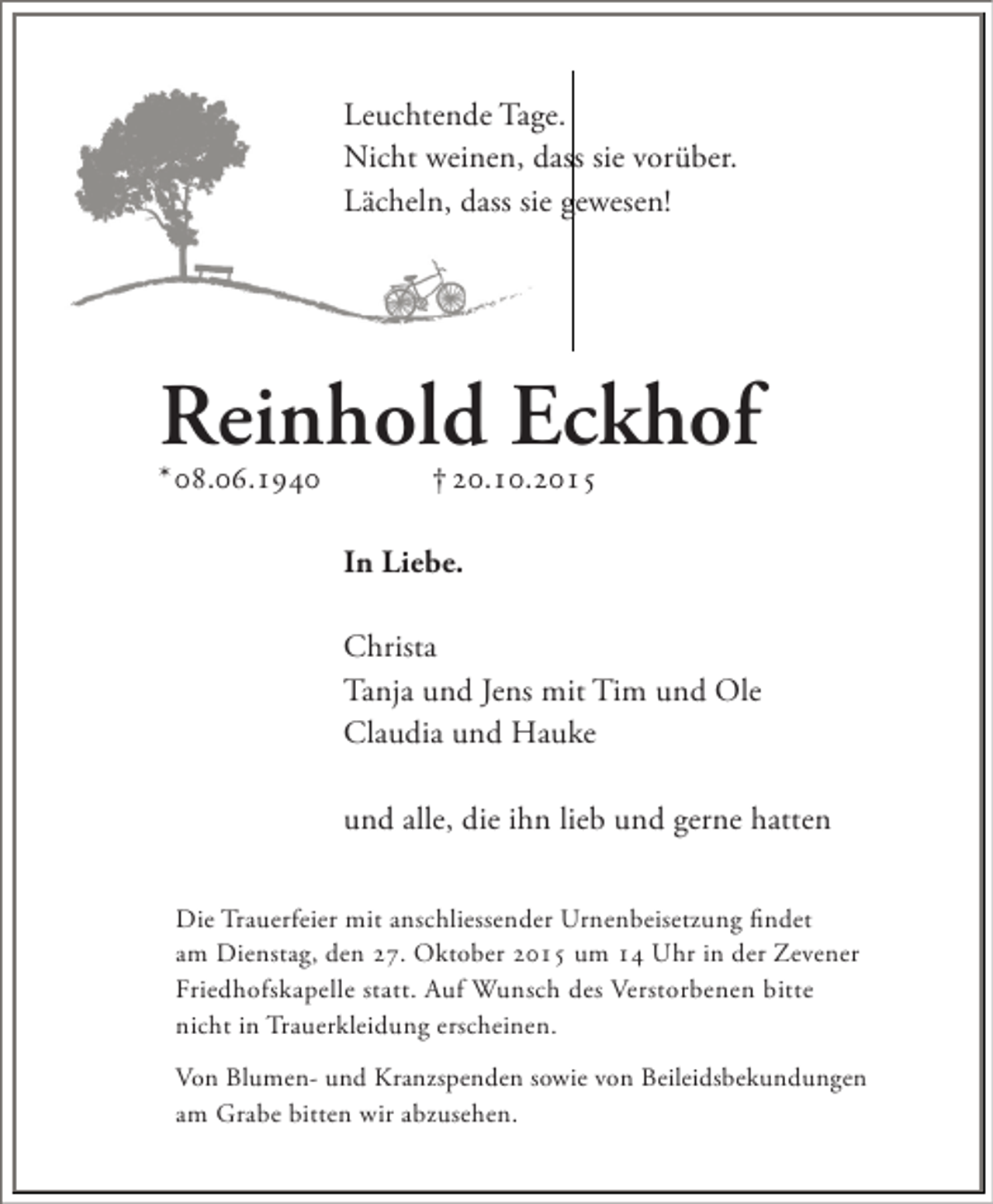 <p>Leuchtende Tage.<br />Nicht weinen, dass sie vorüber.<br />Lächeln, dass sie gewesen!</p><p>Reinhold Eckhof</p><p>* 08.06.1940</p><p>† 20.10.2015</p><p>In Liebe.<br />Christa<br />Tanja und Jens mit Tim und Ole<br />Claudia und Hauke<br />und alle, die ihn lieb und gerne hatten<br />Die Trauerfeier mit anschliessender Urnenbeisetzung findet<br />am Dienstag, den 27. Oktober 2015 um 14 Uhr in der Zevener<br />Friedhofskapelle statt. Auf Wunsch des Verstorbenen bitte<br />nicht in Trauerkleidung erscheinen.<br />Von Blumen- und Kranzspenden sowie von Beileidsbekundungen<br />am Grabe bitten wir abzusehen.</p>