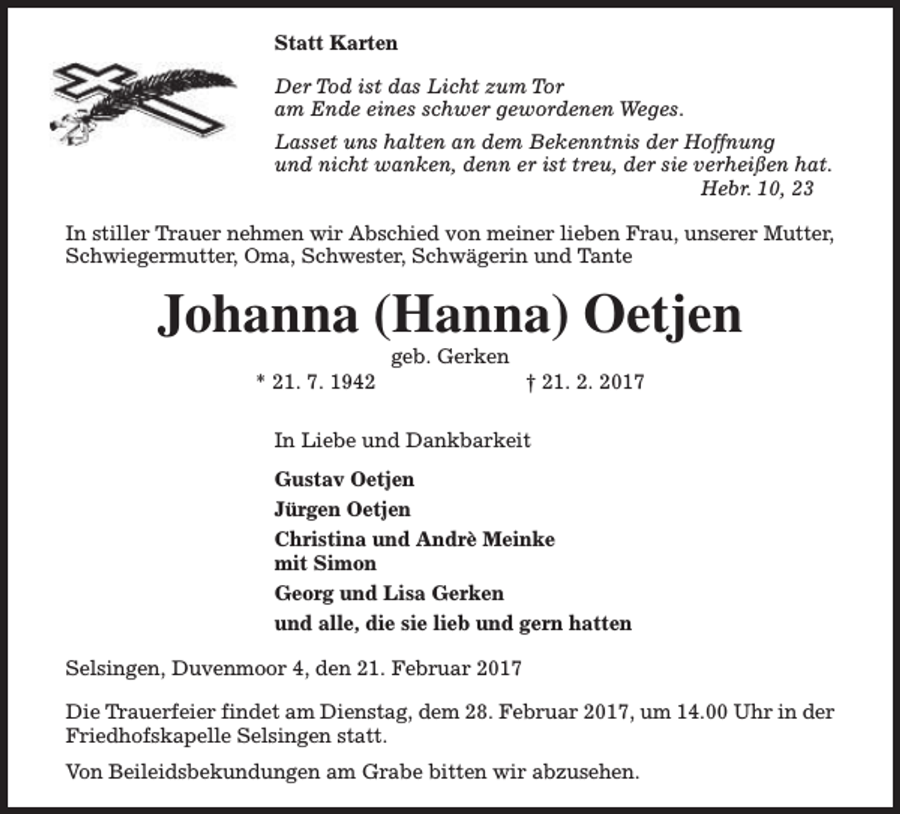 <p>Statt Karten<br />Der Tod ist das Licht zum Tor<br />am Ende eines schwer gewordenen Weges.<br />Lasset uns halten an dem Bekenntnis der Hoffnung<br />und nicht wanken, denn er ist treu, der sie verheißen hat.<br />Hebr. 10, 23<br />In stiller Trauer nehmen wir Abschied von meiner lieben Frau, unserer Mutter,<br />Schwiegermutter, Oma, Schwester, Schwägerin und Tante</p><p>Johanna (Hanna) Oetjen<br />* 21. 7. 1942</p><p>geb. Gerken</p><p>† 21. 2. 2017</p><p>In Liebe und Dankbarkeit<br />Gustav Oetjen<br />Jürgen Oetjen<br />Christina und Andrè Meinke<br />mit Simon<br />Georg und Lisa Gerken<br />und alle, die sie lieb und gern hatten<br />Selsingen, Duvenmoor 4, den 21. Februar 2017<br />Die Trauerfeier findet am Dienstag, dem 28. Februar 2017, um 14.00 Uhr in der<br />Friedhofskapelle Selsingen statt.<br />Von Beileidsbekundungen am Grabe bitten wir abzusehen.</p>