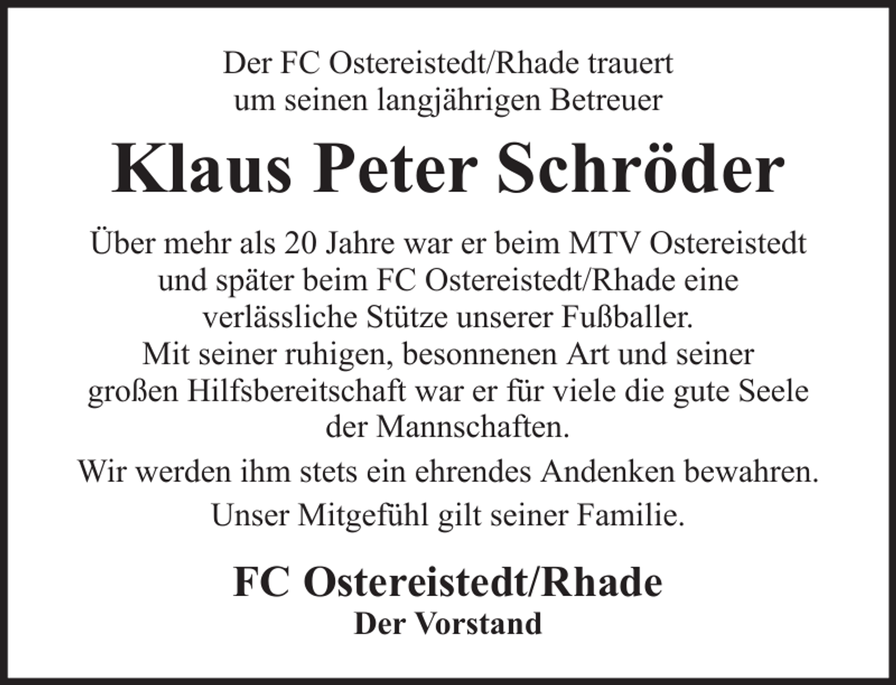 <p>Der FC Ostereistedt/Rhade trauert<br />um seinen langjährigen Betreuer</p><p>Klaus Peter Schröder<br />Über mehr als 20 Jahre war er beim MTV Ostereistedt<br />und später beim FC Ostereistedt/Rhade eine<br />verlässliche Stütze unserer Fußballer.<br />Mit seiner ruhigen, besonnenen Art und seiner<br />großen Hilfsbereitschaft war er für viele die gute Seele<br />der Mannschaften.<br />Wir werden ihm stets ein ehrendes Andenken bewahren.<br />Unser Mitgefühl gilt seiner Familie.</p><p>FC Ostereistedt/Rhade<br />Der Vorstand</p>