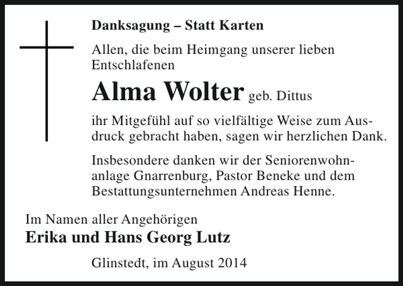<p>Danksagung – Statt Karten<br />Allen, die beim Heimgang unserer lieben<br />Entschlafenen</p><p>Alma Wolter geb. Dittus</p><p>ihr Mitgefühl auf so vielfältige Weise zum Ausdruck gebracht haben, sagen wir herzlichen Dank.<br />Insbesondere danken wir der Seniorenwohnanlage Gnarrenburg, Pastor Beneke und dem<br />Bestattungsunternehmen Andreas Henne.<br />Im Namen aller Angehörigen</p><p>Erika und Hans Georg Lutz<br />Glinstedt, im August 2014</p>