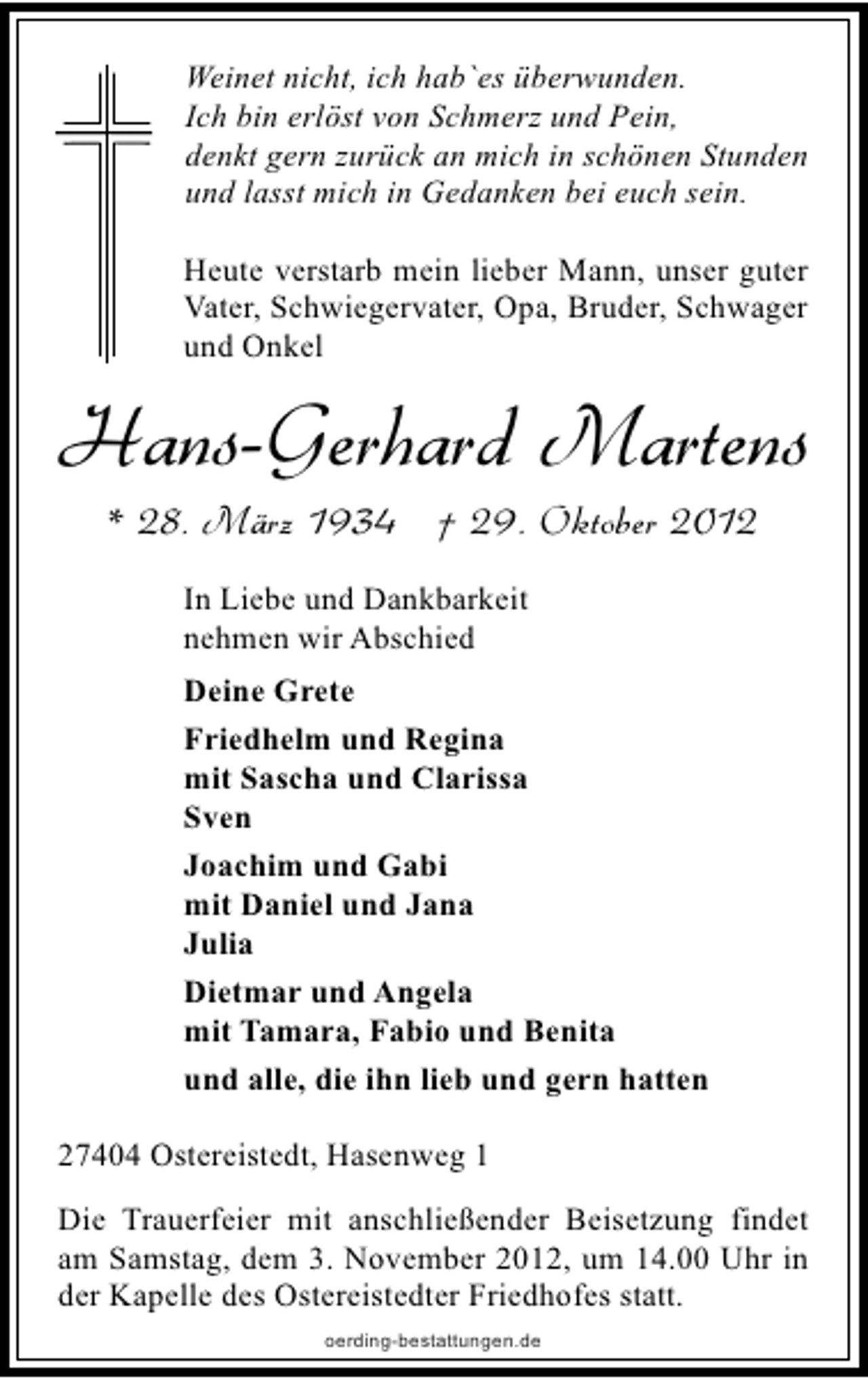 <p>Weinet nicht, ich hab`es überwunden.<br />Ich bin erlöst von Schmerz und Pein,<br />denkt gern zurück an mich in schönen Stunden<br />und lasst mich in Gedanken bei euch sein.<br />Heute verstarb mein lieber Mann, unser guter<br />Vater, Schwiegervater, Opa, Bruder, Schwager<br />und Onkel</p><p>Hans-Gerhard Martens<br />* 28. März 1934 † 29. Oktober 2012<br />In Liebe und Dankbarkeit<br />nehmen wir Abschied<br />Deine Grete<br />Friedhelm und Regina<br />mit Sascha und Clarissa<br />Sven<br />Joachim und Gabi<br />mit Daniel und Jana<br />Julia<br />Dietmar und Angela<br />mit Tamara, Fabio und Benita<br />und alle, die ihn lieb und gern hatten<br />27404 Ostereistedt, Hasenweg 1<br />Die Trauerfeier mit anschließender Beisetzung findet<br />am Samstag, dem 3. November 2012, um 14.00 Uhr in<br />der Kapelle des Ostereistedter Friedhofes statt.<br />oerding-bestattungen.de</p>