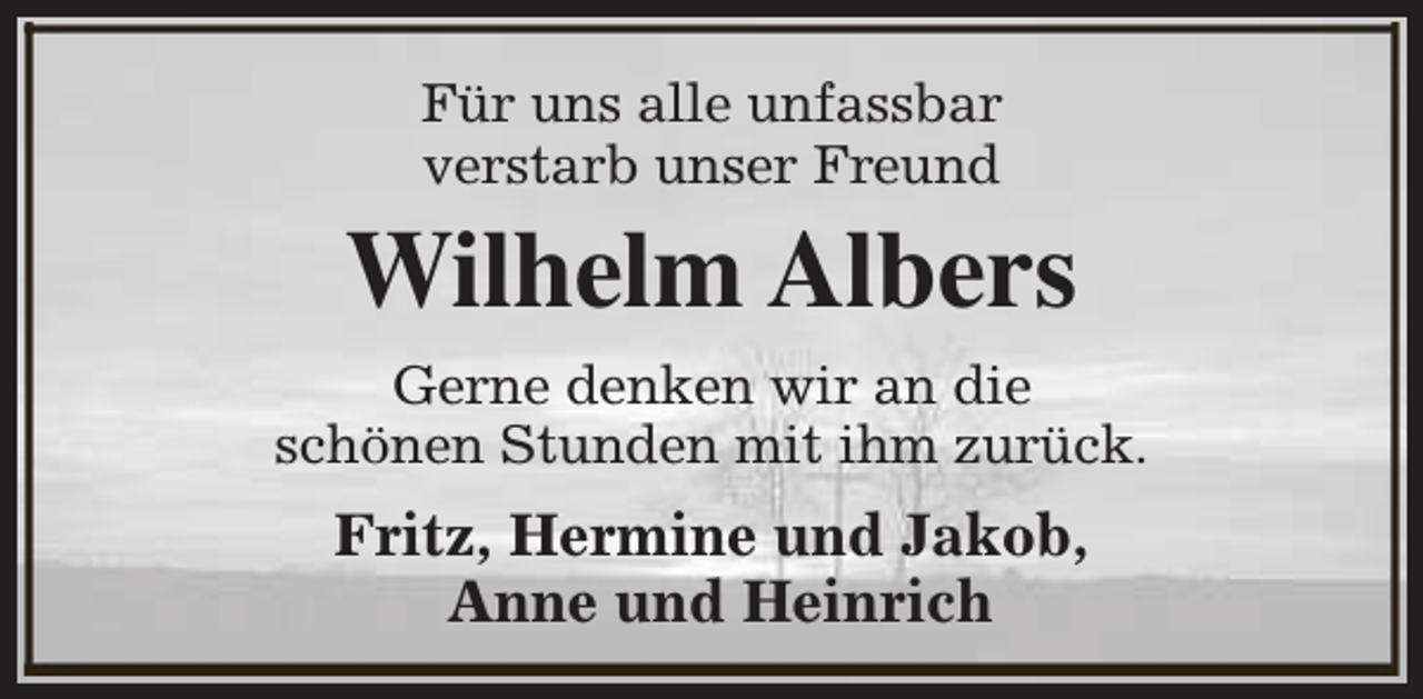 <p>Für uns alle unfassbar<br />verstarb unser Freund</p><p>Wilhelm Albers<br />Gerne denken wir an die<br />schönen Stunden mit ihm zurück.</p><p>Fritz, Hermine und Jakob,<br />Anne und Heinrich</p>