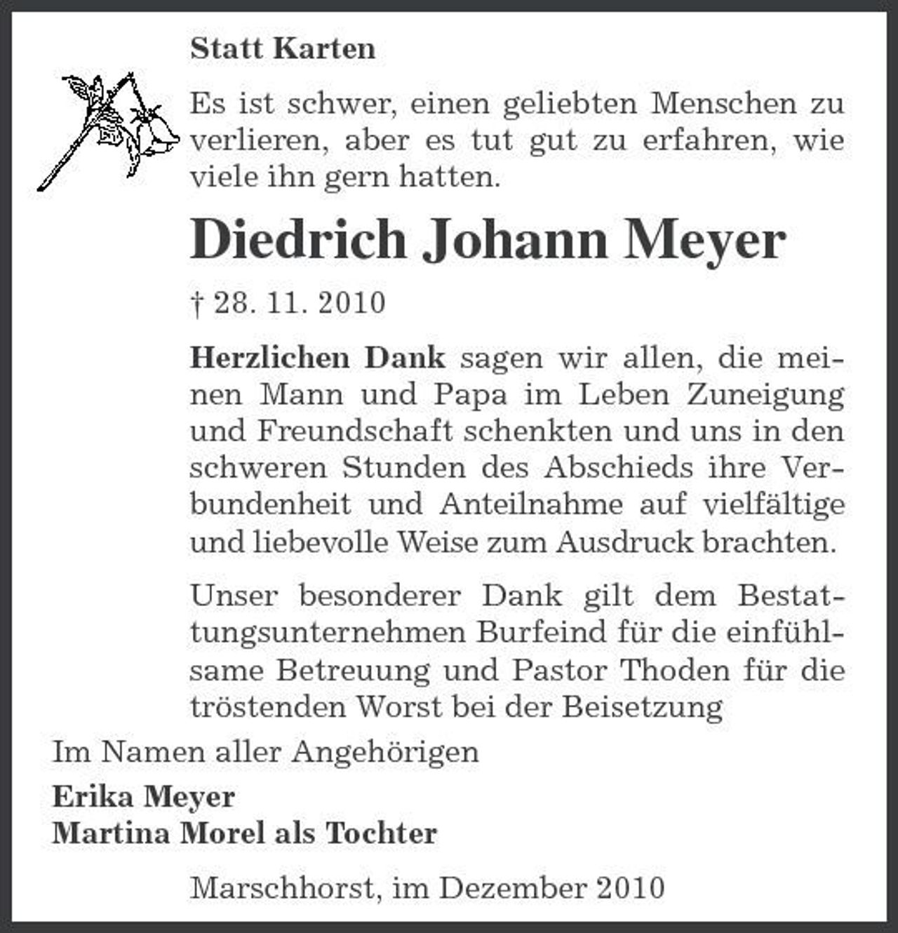 <p>Statt Karten Es ist schwer, einen geliebten Menschen zu verlieren, aber es tut gut zu erfahren, wie viele ihn gern hatten.</p><p>Diedrich Johann Meyer<br />† 28. 11. 2010 Herzlichen Dank sagen wir allen, die meinen Mann und Papa im Leben Zuneigung und Freundschaft schenkten und uns in den schweren Stunden des Abschieds ihre Verbundenheit und Anteilnahme auf vielfältige und liebevolle Weise zum Ausdruck brachten. Unser besonderer Dank gilt dem Bestattungsunternehmen Burfeind für die einfühlsame Betreuung und Pastor Thoden für die tröstenden Worst bei der Beisetzung Im Namen aller Angehörigen Erika Meyer Martina Morel als Tochter Marschhorst, im Dezember 2010</p>