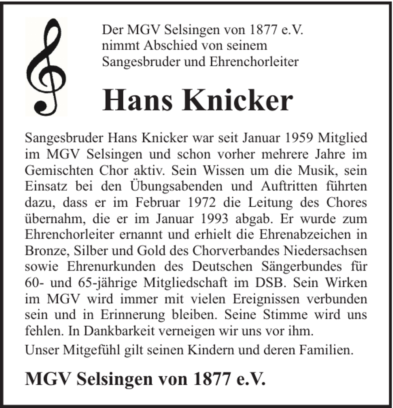 <p>Der MGV Selsingen von 1877 e.V.<br />nimmt Abschied von seinem<br />Sangesbruder und Ehrenchorleiter</p><p>Hans Knicker<br />Sangesbruder Hans Knicker war seit Januar 1959 Mitglied<br />im MGV Selsingen und schon vorher mehrere Jahre im<br />Gemischten Chor aktiv. Sein Wissen um die Musik, sein<br />Einsatz bei den Übungsabenden und Auftritten führten<br />dazu, dass er im Februar 1972 die Leitung des Chores<br />übernahm, die er im Januar 1993 abgab. Er wurde zum<br />Ehrenchorleiter ernannt und erhielt die Ehrenabzeichen in<br />Bronze, Silber und Gold des Chorverbandes Niedersachsen<br />sowie Ehrenurkunden des Deutschen Sängerbundes für<br />60- und 65-jährige Mitgliedschaft im DSB. Sein Wirken<br />im MGV wird immer mit vielen Ereignissen verbunden<br />sein und in Erinnerung bleiben. Seine Stimme wird uns<br />fehlen. In Dankbarkeit verneigen wir uns vor ihm.<br />Unser Mitgefühl gilt seinen Kindern und deren Familien.</p><p>MGV Selsingen von 1877 e.V.</p>
