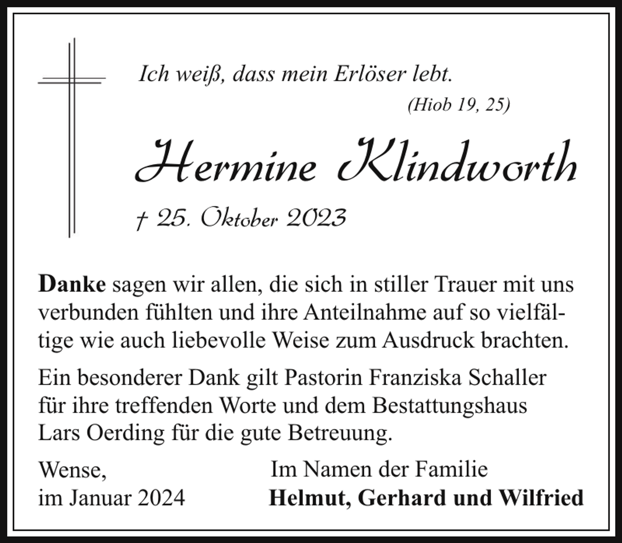 <p>Ich weiß, dass mein Erlöser lebt.<br />(Hiob 19, 25)</p><p>Hermine Klindworth<br />† 25. Oktober 2023</p><p>Danke sagen wir allen, die sich in stiller Trauer mit uns<br />verbunden fühlten und ihre Anteilnahme auf so vielfältige wie auch liebevolle Weise zum Ausdruck brachten.<br />Ein besonderer Dank gilt Pastorin Franziska Schaller<br />für ihre treffenden Worte und dem Bestattungshaus<br />Lars Oerding für die gute Betreuung.<br />Wense,<br />im Januar 2024</p><p>Im Namen der Familie<br />Helmut, Gerhard und Wilfried</p>