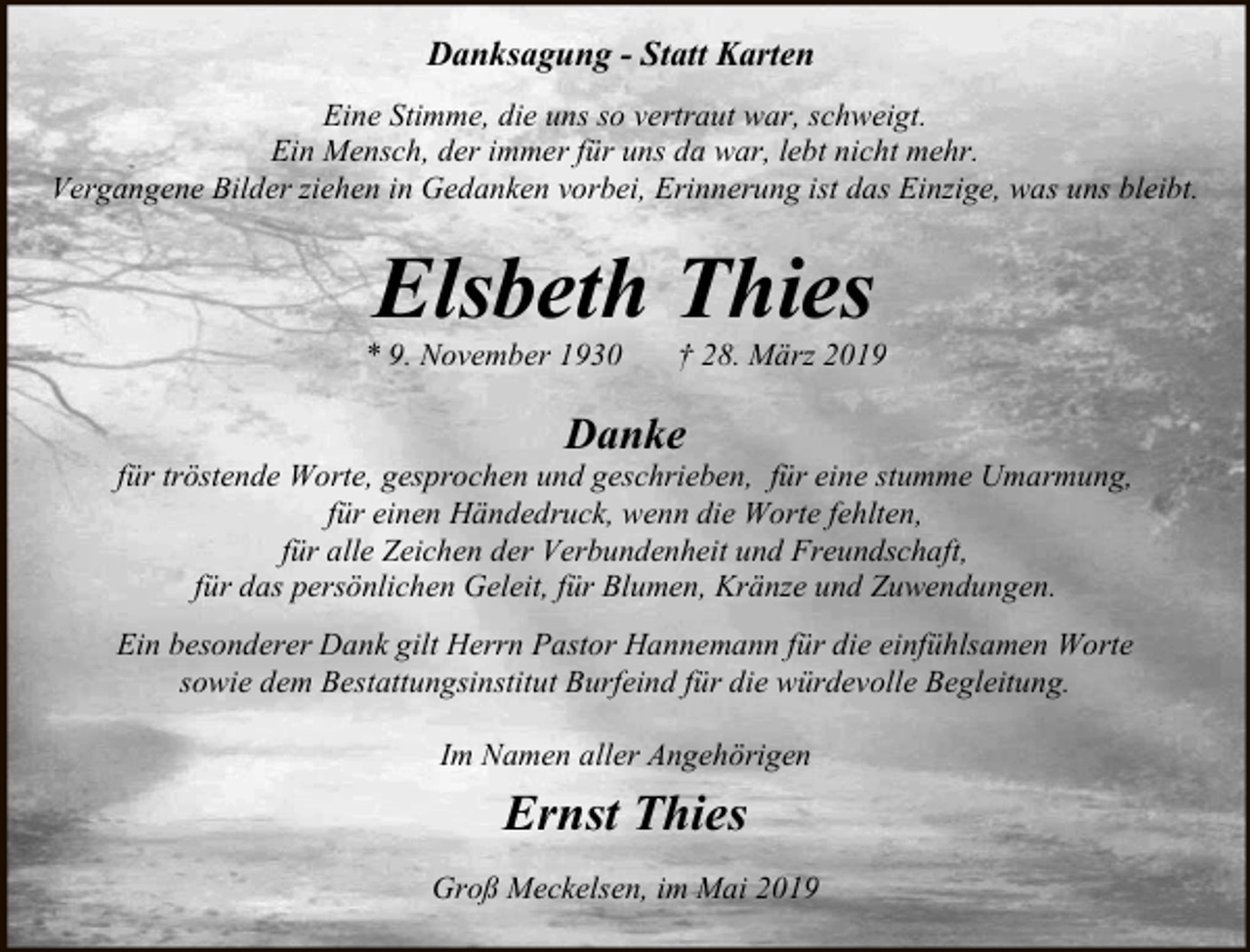 <p>Danksagung - Statt Karten<br />Eine Stimme, die uns so vertraut war, schweigt.<br />Ein Mensch, der immer für uns da war, lebt nicht mehr.<br />Vergangene Bilder ziehen in Gedanken vorbei, Erinnerung ist das Einzige, was uns bleibt.</p><p>Elsbeth Thies</p><p>* 9. November 1930</p><p>† 28. März 2019</p><p>Danke</p><p>für tröstende Worte, gesprochen und geschrieben, für eine stumme Umarmung,<br />für einen Händedruck, wenn die Worte fehlten,<br />für alle Zeichen der Verbundenheit und Freundschaft,<br />für das persönlichen Geleit, für Blumen, Kränze und Zuwendungen.<br />Ein besonderer Dank gilt Herrn Pastor Hannemann für die einfühlsamen Worte<br />sowie dem Bestattungsinstitut Burfeind für die würdevolle Begleitung.<br />Im Namen aller Angehörigen</p><p>Ernst Thies<br />Groß Meckelsen, im Mai 2019</p>
