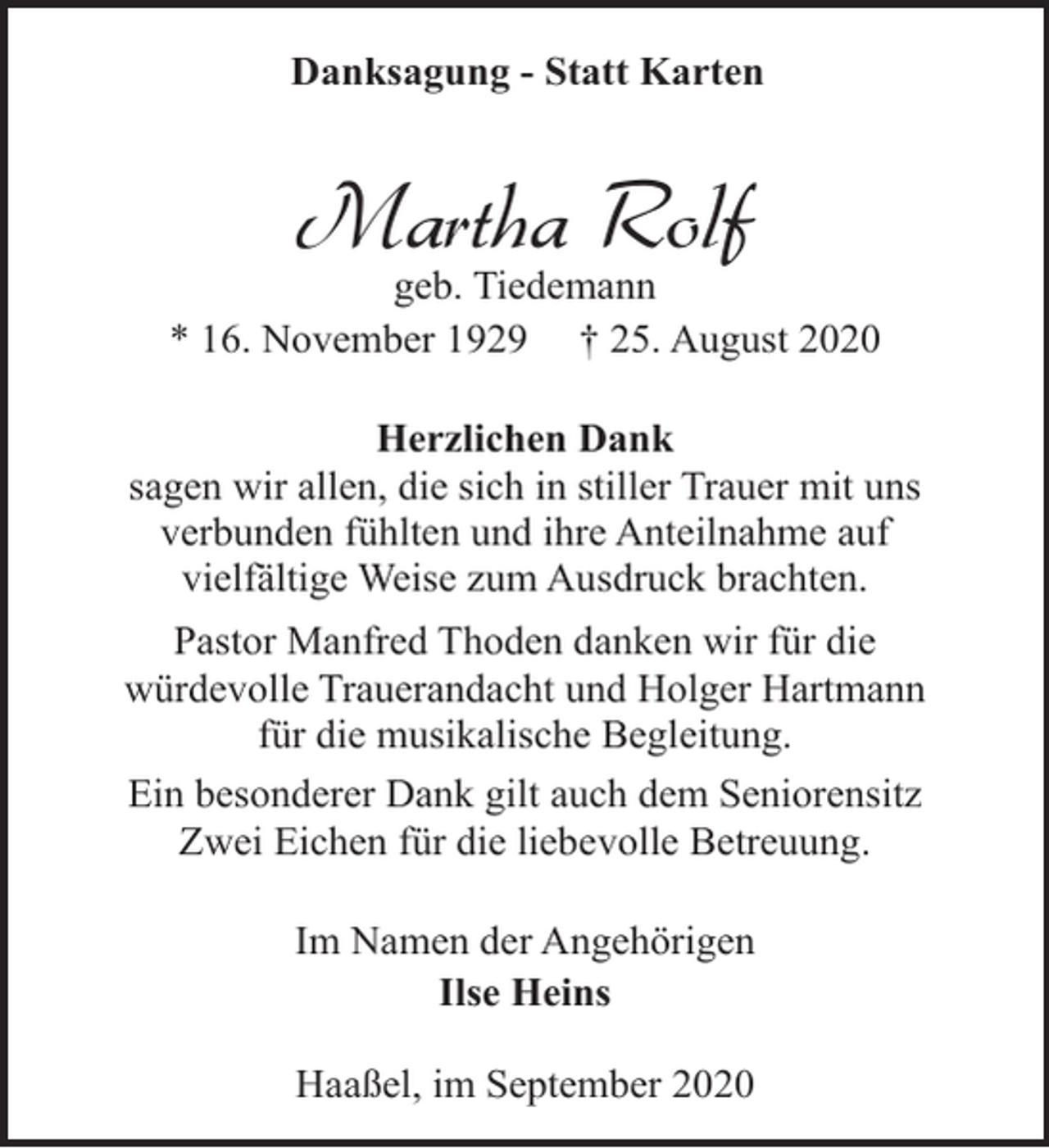 <p>Danksagung - Statt Karten</p><p>Martha Rolf</p><p>geb. Tiedemann<br />* 16. November 1929 † 25. August 2020<br />Herzlichen Dank<br />sagen wir allen, die sich in stiller Trauer mit uns<br />verbunden fühlten und ihre Anteilnahme auf<br />vielfältige Weise zum Ausdruck brachten.<br />Pastor Manfred Thoden danken wir für die<br />würdevolle Trauerandacht und Holger Hartmann<br />für die musikalische Begleitung.<br />Ein besonderer Dank gilt auch dem Seniorensitz<br />Zwei Eichen für die liebevolle Betreuung.<br />Im Namen der Angehörigen<br />Ilse Heins<br />Haaßel, im September 2020</p>