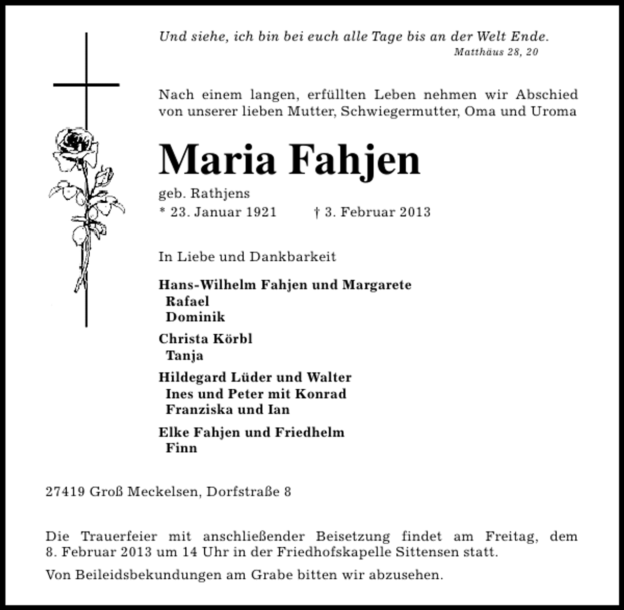 <p>Und siehe, ich bin bei euch alle Tage bis an der Welt Ende.<br />Matthäus 28, 20</p><p>Nach einem langen, erfüllten Leben nehmen wir Abschied<br />von unserer lieben Mutter, Schwiegermutter, Oma und Uroma</p><p>Maria Fahjen</p><p>geb. Rathjens<br />* 23. Januar 1921</p><p>† 3. Februar 2013</p><p>In Liebe und Dankbarkeit<br />Hans-Wilhelm Fahjen und Margarete<br />Rafael<br />Dominik<br />Christa Körbl<br />Tanja<br />Hildegard Lüder und Walter<br />Ines und Peter mit Konrad<br />Franziska und Ian<br />Elke Fahjen und Friedhelm<br />Finn<br />27419 Groß Meckelsen, Dorfstraße 8<br />Die Trauerfeier mit anschließender Beisetzung findet am Freitag, dem<br />8. Februar 2013 um 14 Uhr in der Friedhofskapelle Sittensen statt.<br />Von Beileidsbekundungen am Grabe bitten wir abzusehen.</p>