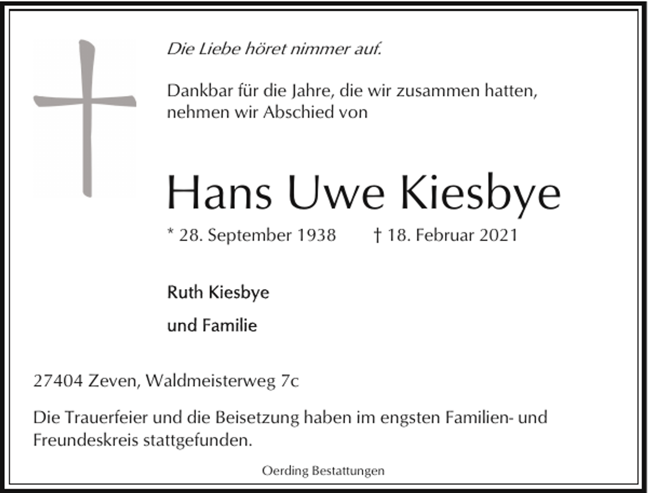 <p>Die Liebe höret nimmer auf.<br />Dankbar für die Jahre, die wir zusammen hatten,<br />nehmen wir Abschied von</p><p>Hans Uwe Kiesbye<br />* 28. September 1938</p><p>† 18. Februar 2021</p><p>27404 Zeven, Waldmeisterweg 7c<br />Die Trauerfeier und die Beisetzung haben im engsten Familien- und<br />Freundeskreis stattgefunden.<br />Oerding Bestattungen</p>
