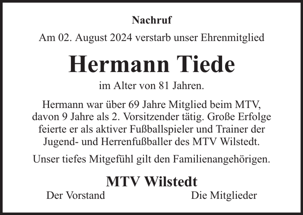 <p>Nachruf<br />Am 02. August 2024 verstarb unser Ehrenmitglied</p><p>Hermann Tiede<br />im Alter von 81 Jahren.</p><p>Hermann war über 69 Jahre Mitglied beim MTV,<br />davon 9 Jahre als 2. Vorsitzender tätig. Große Erfolge<br />feierte er als aktiver Fußballspieler und Trainer der<br />Jugend- und Herrenfußballer des MTV Wilstedt.<br />Unser tiefes Mitgefühl gilt den Familienangehörigen.<br />Der Vorstand</p><p>MTV Wilstedt</p><p>Die Mitglieder</p>