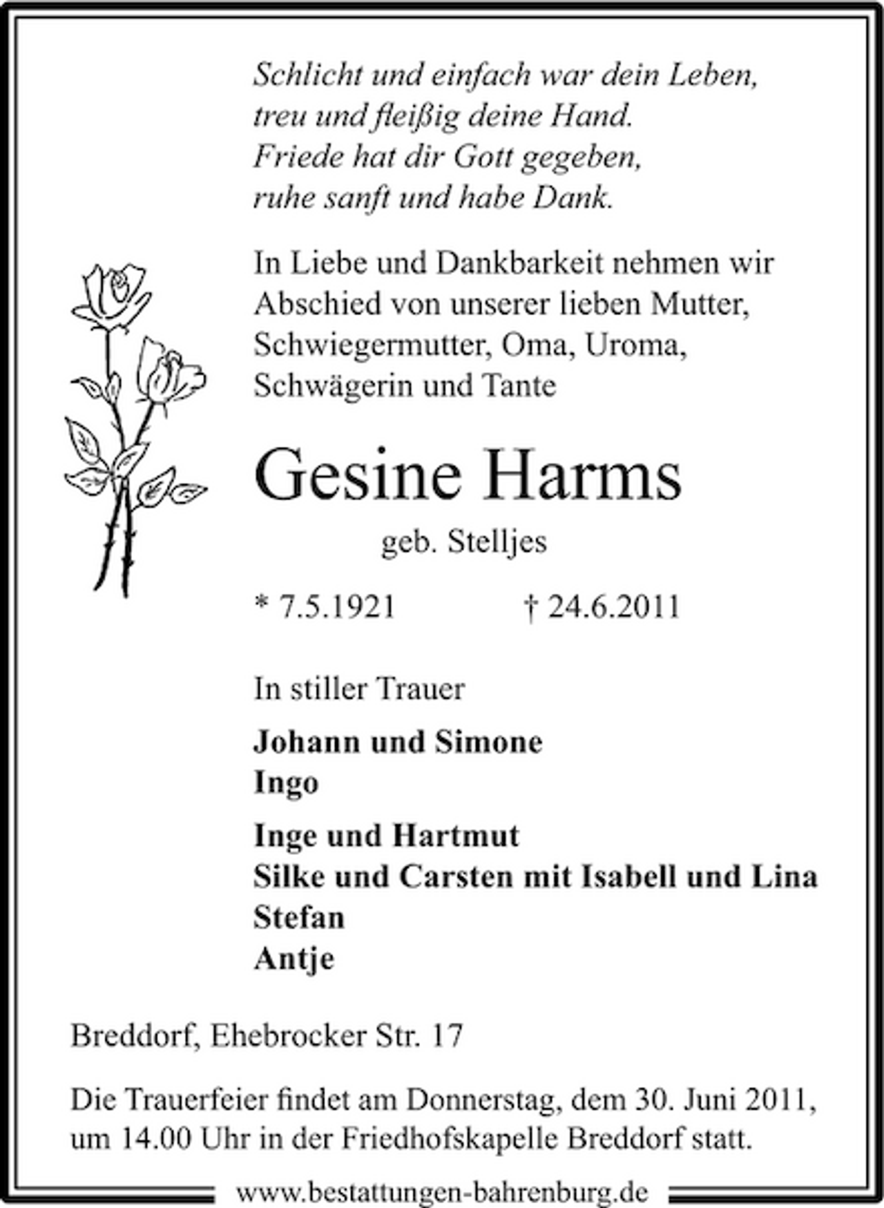 <p>Schlicht und einfach war dein Leben, treu und ﬂeißig deine Hand. Friede hat dir Gott gegeben, ruhe sanft und habe Dank. In Liebe und Dankbarkeit nehmen wir Abschied von unserer lieben Mutter, Schwiegermutter, Oma, Uroma, Schwägerin und Tante</p><p>Gesine Harms<br />geb. Stelljes * 7.5.1921 In stiller Trauer Johann und Simone Ingo Inge und Hartmut Silke und Carsten mit Isabell und Lina Stefan Antje Breddorf, Ehebrocker Str. 17<br />Die Trauerfeier ﬁndet am Donnerstag, dem 30. Juni 2011, um 14.00 Uhr in der Friedhofskapelle Breddorf statt.<br />www.bestattungen-bahrenburg.de</p><p>† 24.6.2011</p>