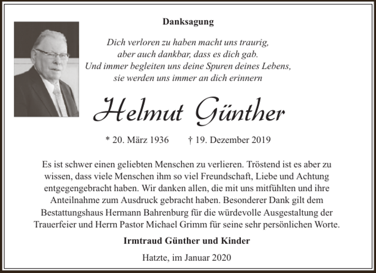 <p>Danksagung<br />Dich verloren zu haben macht uns traurig,<br />aber auch dankbar, dass es dich gab.<br />Und immer begleiten uns deine Spuren deines Lebens,<br />sie werden uns immer an dich erinnern</p><p>Helmut Günther<br />* 20. März 1936</p><p>† 19. Dezember 2019</p><p>Es ist schwer einen geliebten Menschen zu verlieren. Tröstend ist es aber zu<br />wissen, dass viele Menschen ihm so viel Freundschaft, Liebe und Achtung<br />entgegengebracht haben. Wir danken allen, die mit uns mitfühlten und ihre<br />Anteilnahme zum Ausdruck gebracht haben. Besonderer Dank gilt dem<br />Bestattungshaus Hermann Bahrenburg für die würdevolle Ausgestaltung der<br />Trauerfeier und Herrn Pastor Michael Grimm für seine sehr persönlichen Worte.<br />Irmtraud Günther und Kinder<br />Hatzte, im Januar 2020</p>