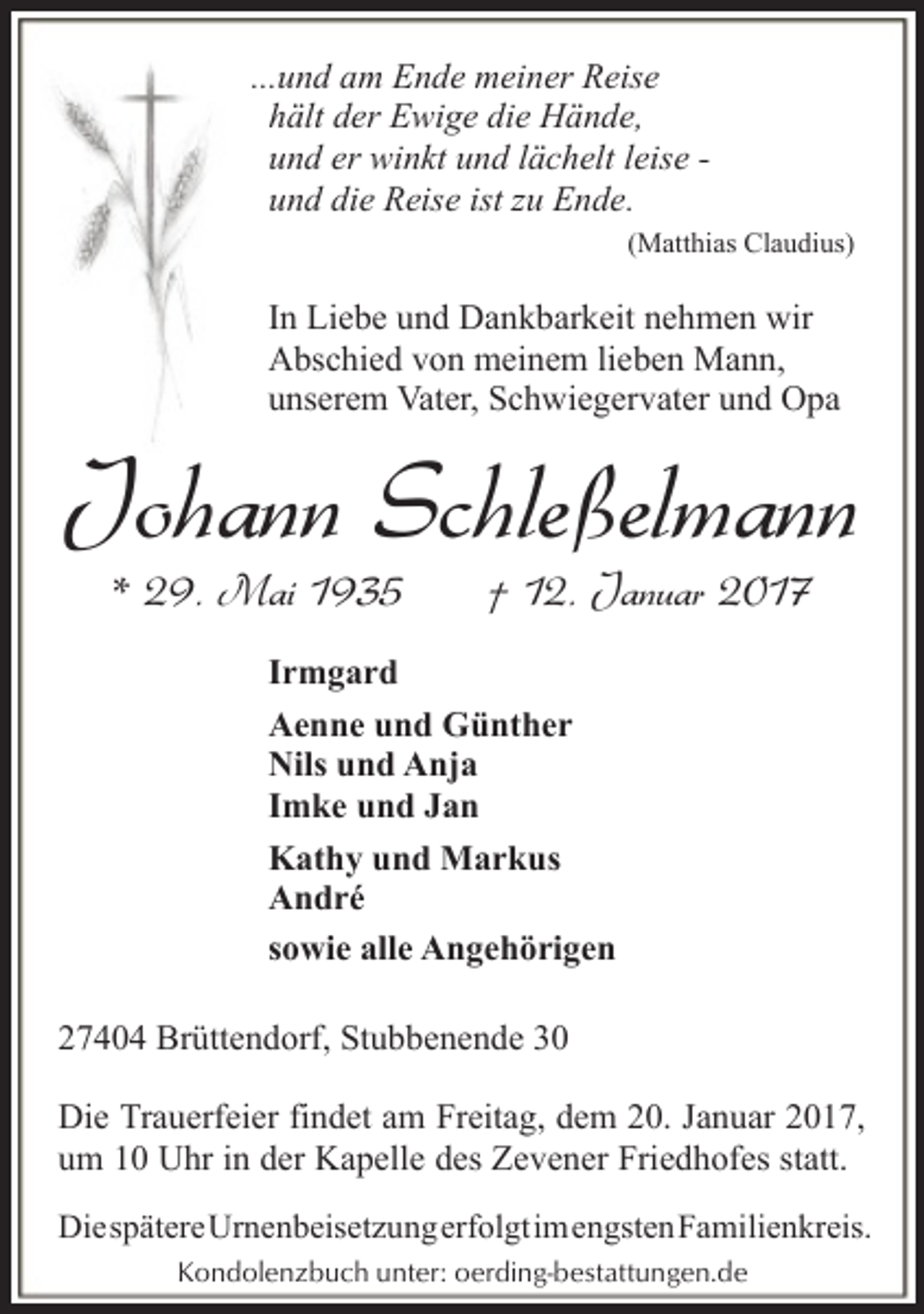 <p>...und am Ende meiner Reise<br />hält der Ewige die Hände,<br />und er winkt und lächelt leise und die Reise ist zu Ende.<br />(Matthias Claudius)</p><p>In Liebe und Dankbarkeit nehmen wir<br />Abschied von meinem lieben Mann,<br />unserem Vater, Schwiegervater und Opa</p><p>Johann Schleßelmann<br />* 29. Mai 1935</p><p>† 12. Januar 2017</p><p>Irmgard<br />Aenne und Günther<br />Nils und Anja<br />Imke und Jan<br />Kathy und Markus<br />André<br />sowie alle Angehörigen<br />27404 Brüttendorf, Stubbenende 30<br />Die Trauerfeier findet am Freitag, dem 20. Januar 2017,<br />um 10 Uhr in der Kapelle des Zevener Friedhofes statt.<br />DiespätereUrnenbeisetzungerfolgtimengstenFamilienkreis.<br />Kondolenzbuch unter: oerding-bestattungen.de</p>