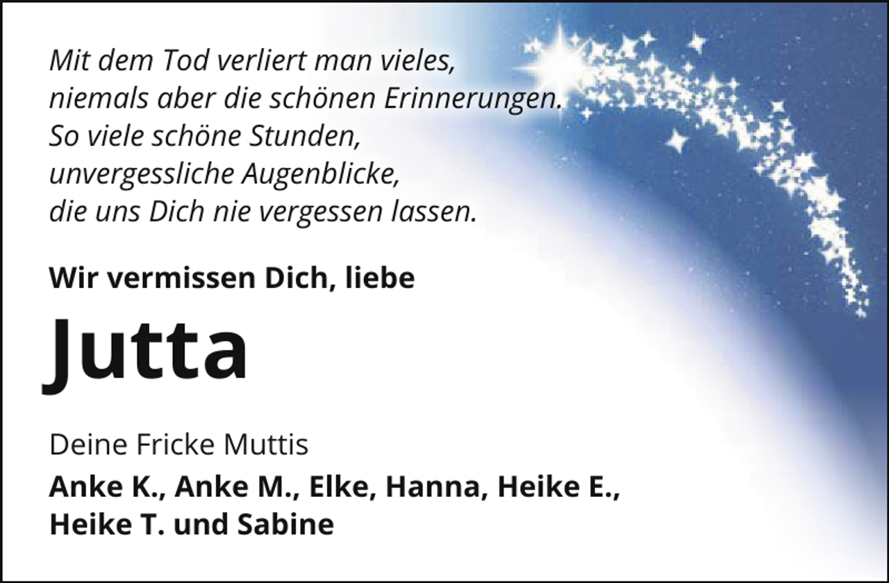 <p>Mit dem Tod verliert man vieles,<br />niemals aber die schönen Erinnerungen.<br />So viele schöne Stunden,<br />unvergessliche Augenblicke,<br />die uns Dich nie vergessen lassen.<br />Wir vermissen Dich, liebe</p><p>Jutta<br />Deine Fricke Muttis<br />Anke K., Anke M., Elke, Hanna, Heike E.,<br />Heike T. und Sabine</p>