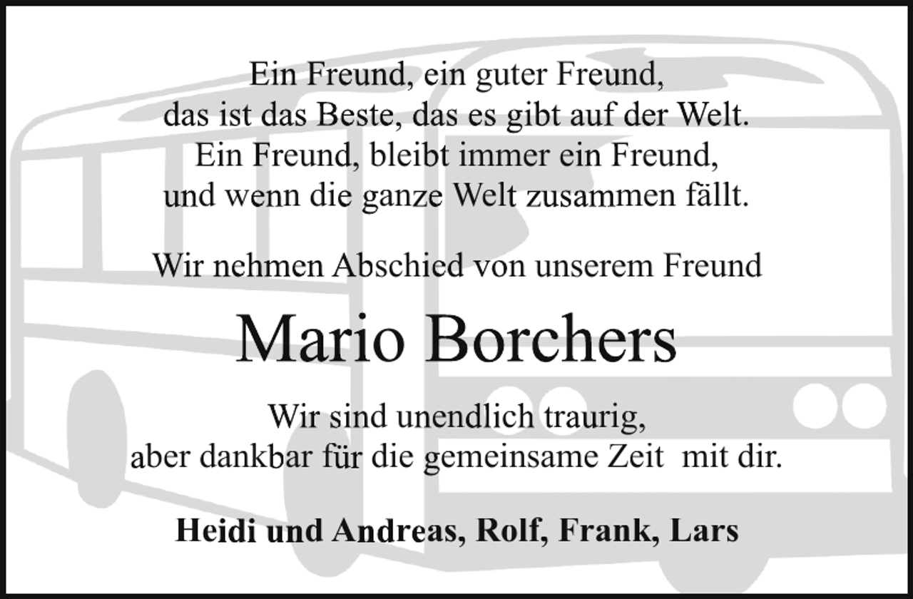 <p>Ein Freund, ein guter Freund,<br />das ist das Beste, das es gibt auf der Welt.<br />Ein Freund, bleibt immer ein Freund,<br />und wenn die ganze Welt zusammen fällt.<br />Wir nehmen Abschied von unserem Freund</p>
<p>Mario Borchers<br />Wir sind unendlich traurig,<br />aber dankbar für die gemeinsame Zeit mit dir.<br />Heidi und Andreas, Rolf, Frank, Lars</p>