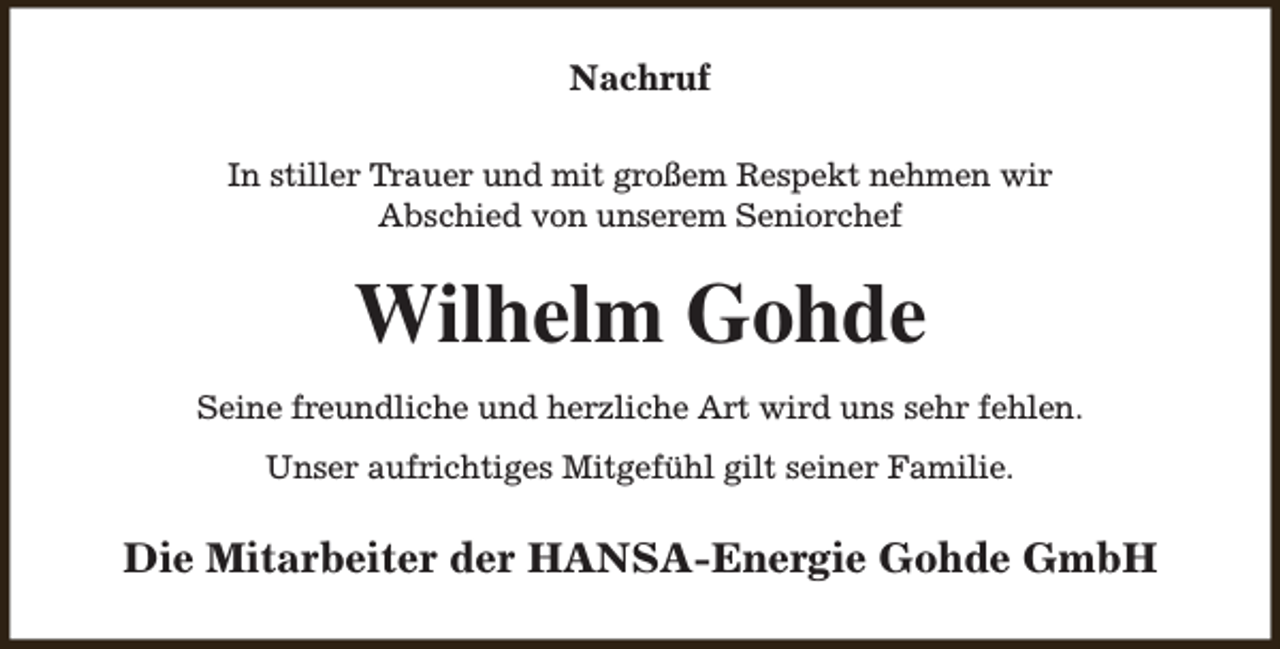 <p>Nachruf<br />In stiller Trauer und mit großem Respekt nehmen wir<br />Abschied von unserem Seniorchef</p><p>Wilhelm Gohde<br />Seine freundliche und herzliche Art wird uns sehr fehlen.<br />Unser aufrichtiges Mitgefühl gilt seiner Familie.</p><p>Die Mitarbeiter der HANSA-Energie Gohde GmbH</p>