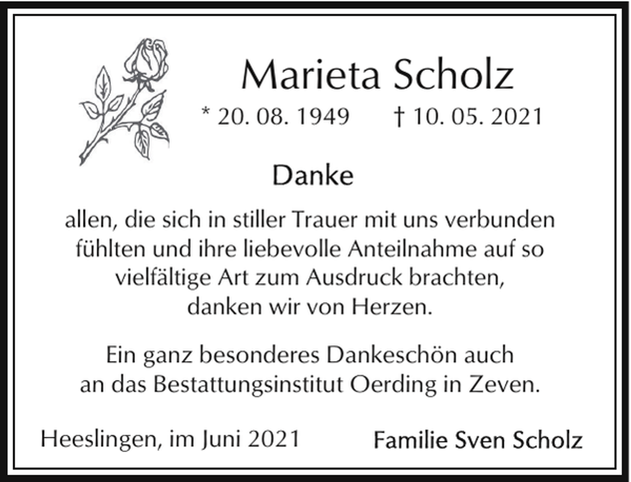 <p>Marieta Scholz<br />* 20. 08. 1949</p><p>† 10. 05. 2021</p><p>allen, die sich in stiller Trauer mit uns verbunden<br />fühlten und ihre liebevolle Anteilnahme auf so<br />vielfältige Art zum Ausdruck brachten,<br />danken wir von Herzen.</p><p>Ein ganz besonderes Dankeschön auch<br />an das Bestattungsinstitut Oerding in Zeven.<br />Heeslingen, im Juni 2021</p>
