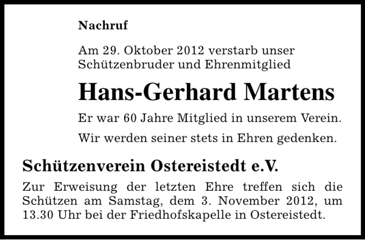 <p>Nachruf<br />Am 29. Oktober 2012 verstarb unser<br />Schützenbruder und Ehrenmitglied</p><p>Hans-Gerhard Martens<br />Er war 60 Jahre Mitglied in unserem Verein.<br />Wir werden seiner stets in Ehren gedenken.</p><p>Schützenverein Ostereistedt e.V.<br />Zur Erweisung der letzten Ehre treffen sich die<br />Schützen am Samstag, dem 3. November 2012, um<br />13.30 Uhr bei der Friedhofskapelle in Ostereistedt.</p>