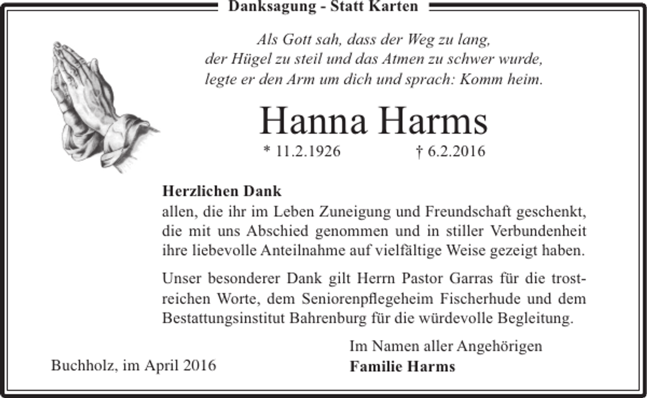 <p>Danksagung - Statt Karten</p><p>Als Gott sah, dass der Weg zu lang,<br />der Hügel zu steil und das Atmen zu schwer wurde,<br />legte er den Arm um dich und sprach: Komm heim.</p><p>Hanna Harms<br />* 11.2.1926</p><p>† 6.2.2016</p><p>Herzlichen Dank<br />allen, die ihr im Leben Zuneigung und Freundschaft geschenkt,<br />die mit uns Abschied genommen und in stiller Verbundenheit<br />ihre liebevolle Anteilnahme auf vielfältige Weise gezeigt haben.<br />Unser besonderer Dank gilt Herrn Pastor Garras für die trostreichen Worte, dem Seniorenpﬂegeheim Fischerhude und dem<br />Bestattungsinstitut Bahrenburg für die würdevolle Begleitung.<br />Buchholz, im April 2016</p><p>Im Namen aller Angehörigen<br />Familie Harms</p>
