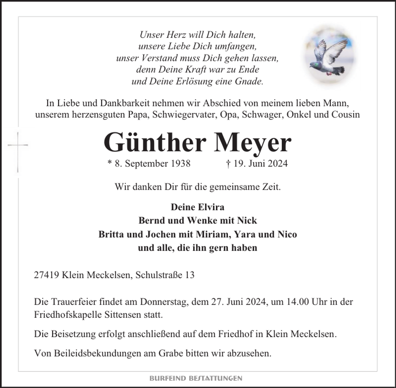 <p>Unser Herz will Dich halten,<br />unsere Liebe Dich umfangen,<br />unser Verstand muss Dich gehen lassen,<br />denn Deine Kraft war zu Ende<br />und Deine Erlösung eine Gnade.<br />In Liebe und Dankbarkeit nehmen wir Abschied von meinem lieben Mann,<br />unserem herzensguten Papa, Schwiegervater, Opa, Schwager, Onkel und Cousin</p><p>Günther Meyer<br />* 8. September 1938</p><p>† 19. Juni 2024</p><p>Wir danken Dir für die gemeinsame Zeit.<br />Deine Elvira<br />Bernd und Wenke mit Nick<br />Britta und Jochen mit Miriam, Yara und Nico<br />und alle, die ihn gern haben<br />27419 Klein Meckelsen, Schulstraße 13<br />Die Trauerfeier findet am Donnerstag, dem 27. Juni 2024, um 14.00 Uhr in der<br />Friedhofskapelle Sittensen statt.<br />Die Beisetzung erfolgt anschließend auf dem Friedhof in Klein Meckelsen.<br />Von Beileidsbekundungen am Grabe bitten wir abzusehen.<br />Burfeind Bestattungen</p>
