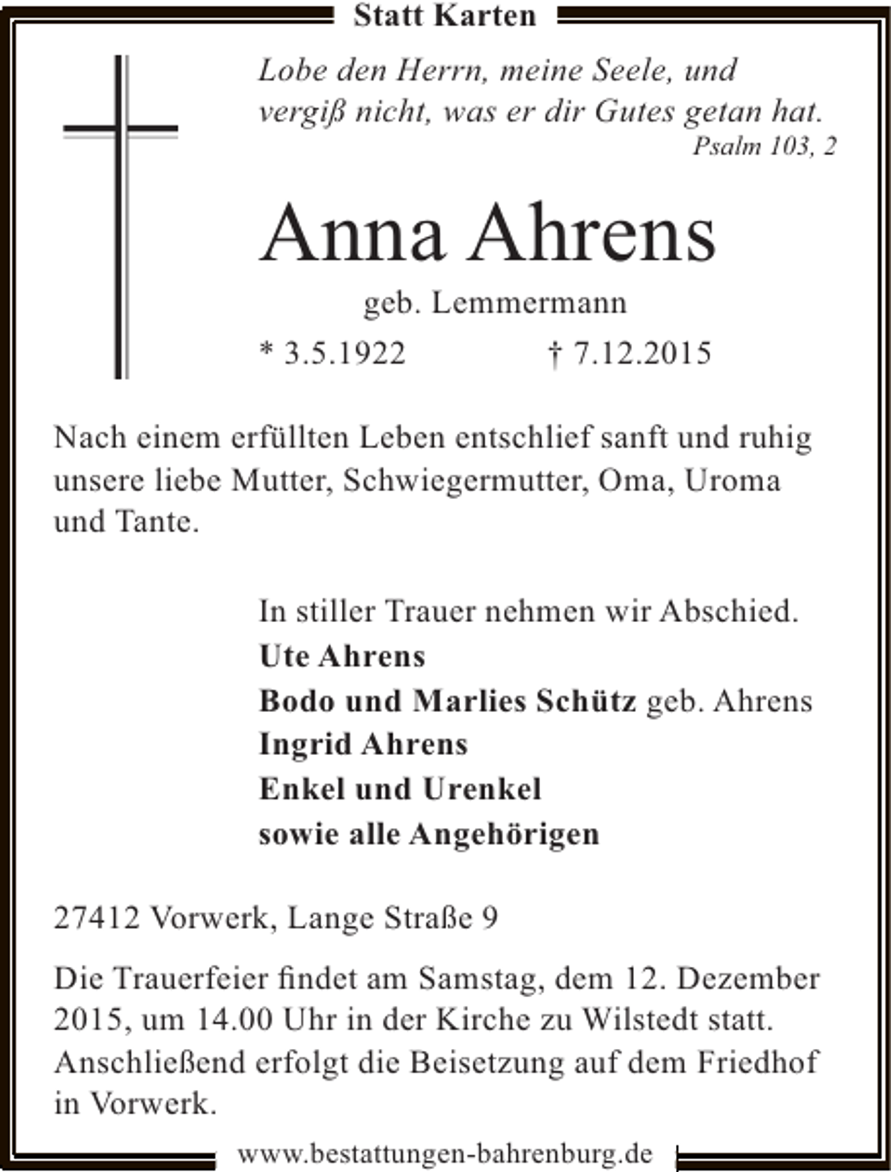 <p>Statt Karten</p><p>Lobe den Herrn, meine Seele, und<br />vergiß nicht, was er dir Gutes getan hat.</p><p>Psalm 103, 2</p><p>Anna Ahrens</p><p>geb. Lemmermann<br />* 3.5.1922<br />† 7.12.2015</p><p>Nach einem erfüllten Leben entschlief sanft und ruhig<br />unsere liebe Mutter, Schwiegermutter, Oma, Uroma<br />und Tante.<br />In stiller Trauer nehmen wir Abschied.<br />Ute Ahrens<br />Bodo und Marlies Schütz geb. Ahrens<br />Ingrid Ahrens<br />Enkel und Urenkel<br />sowie alle Angehörigen<br />27412 Vorwerk, Lange Straße 9<br />Die Trauerfeier ﬁndet am Samstag, dem 12. Dezember<br />2015, um 14.00 Uhr in der Kirche zu Wilstedt statt.<br />Anschließend erfolgt die Beisetzung auf dem Friedhof<br />in Vorwerk.<br />www.bestattungen-bahrenburg.de</p>