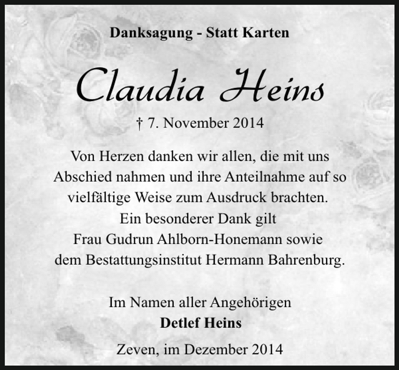 <p>Danksagung - Statt Karten</p><p>Claudia Heins<br />† 7. November 2014</p><p>Von Herzen danken wir allen, die mit uns<br />Abschied nahmen und ihre Anteilnahme auf so<br />vielfältige Weise zum Ausdruck brachten.<br />Ein besonderer Dank gilt<br />Frau Gudrun Ahlborn-Honemann sowie<br />dem Bestattungsinstitut Hermann Bahrenburg.<br />Im Namen aller Angehörigen<br />Detlef Heins<br />Zeven, im Dezember 2014</p>