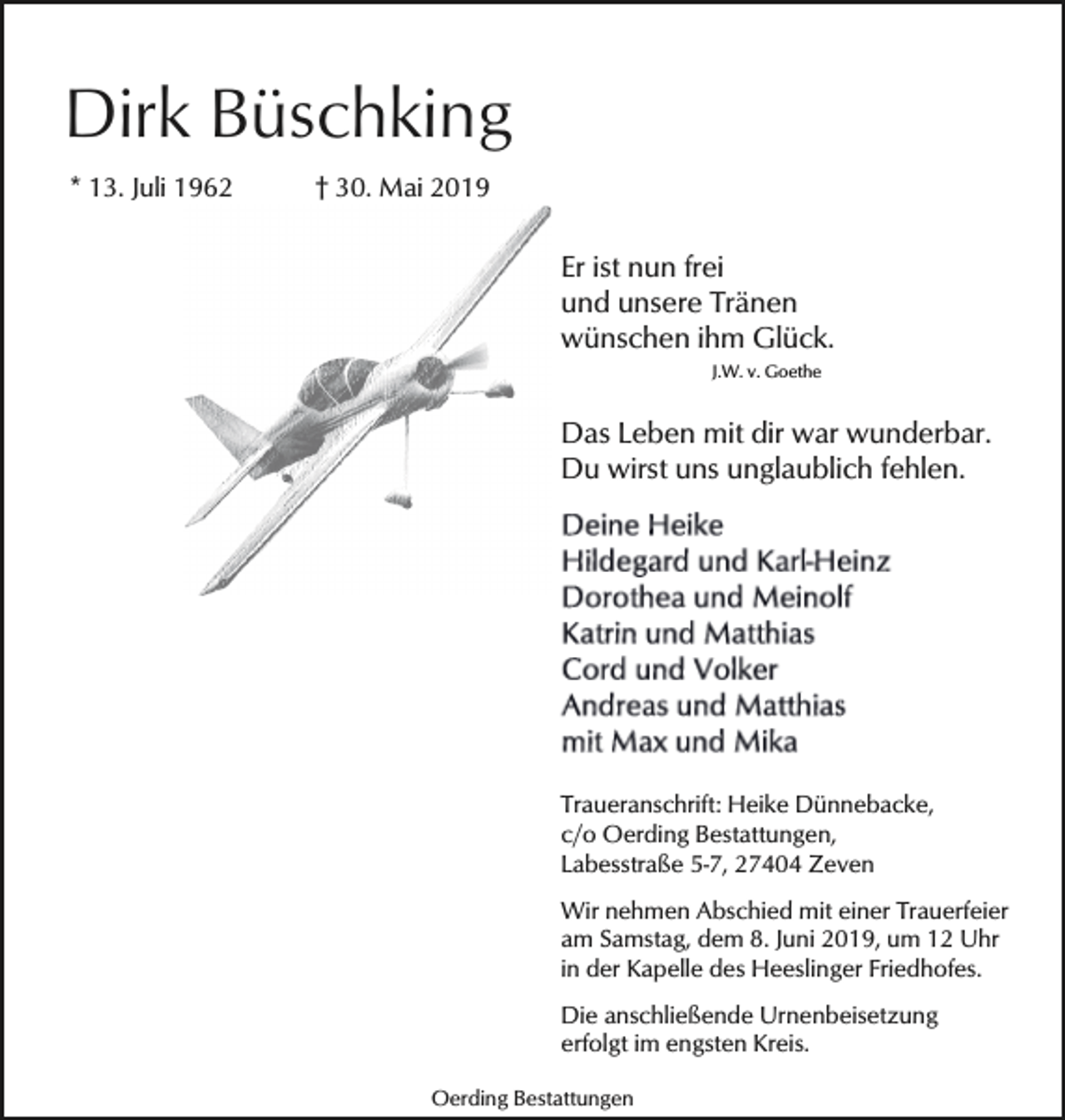 <p>Dirk Büschking<br />* 13. Juli 1962</p><p>† 30. Mai 2019</p><p>Er ist nun frei<br />und unsere Tränen<br />wünschen ihm Glück.<br />J.W. v. Goethe</p><p>Das Leben mit dir war wunderbar.<br />Du wirst uns unglaublich fehlen.</p><p>Traueranschrift: Heike Dünnebacke,<br />c/o Oerding Bestattungen,<br />Labesstraße 5-7, 27404 Zeven<br />Wir nehmen Abschied mit einer Trauerfeier<br />am Samstag, dem 8. Juni 2019, um 12 Uhr<br />in der Kapelle des Heeslinger Friedhofes.<br />Die anschließende Urnenbeisetzung<br />erfolgt im engsten Kreis.<br />Oerding Bestattungen</p>
