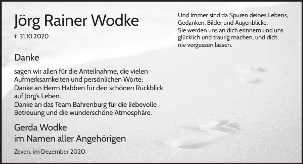 <p>Jörg Rainer Wodke<br />† 31.10.2020</p><p>Danke<br />sagen wir allen für die Anteilnahme, die vielen<br />Aufmerksamkeiten und persönlichen Worte.<br />Danke an Herrn Habben für den schönen Rückblick<br />auf Jörg’s Leben.<br />Danke an das Team Bahrenburg für die liebevolle<br />Betreuung und die wunderschöne Atmosphäre.</p><p>Gerda Wodke<br />im Namen aller Angehörigen<br />Zeven, im Dezember 2020</p><p>Und immer sind da Spuren deines Lebens,<br />Gedanken, Bilder und Augenblicke.<br />Sie werden uns an dich erinnern und uns<br />glücklich und traurig machen, und dich<br />nie vergessen lassen.</p>