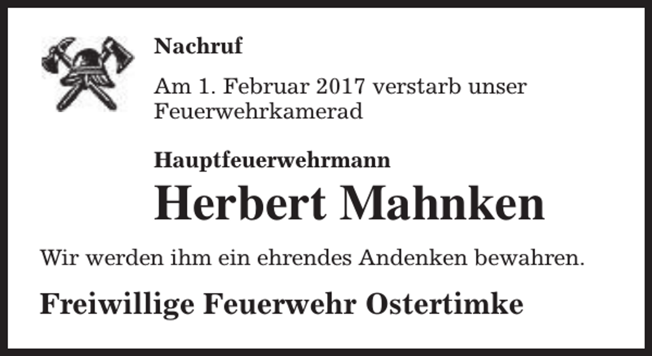 <p>Nachruf<br />Am 1. Februar 2017 verstarb unser<br />Feuerwehrkamerad<br />Hauptfeuerwehrmann</p><p>Herbert Mahnken</p><p>Wir werden ihm ein ehrendes Andenken bewahren.</p><p>Freiwillige Feuerwehr Ostertimke</p>