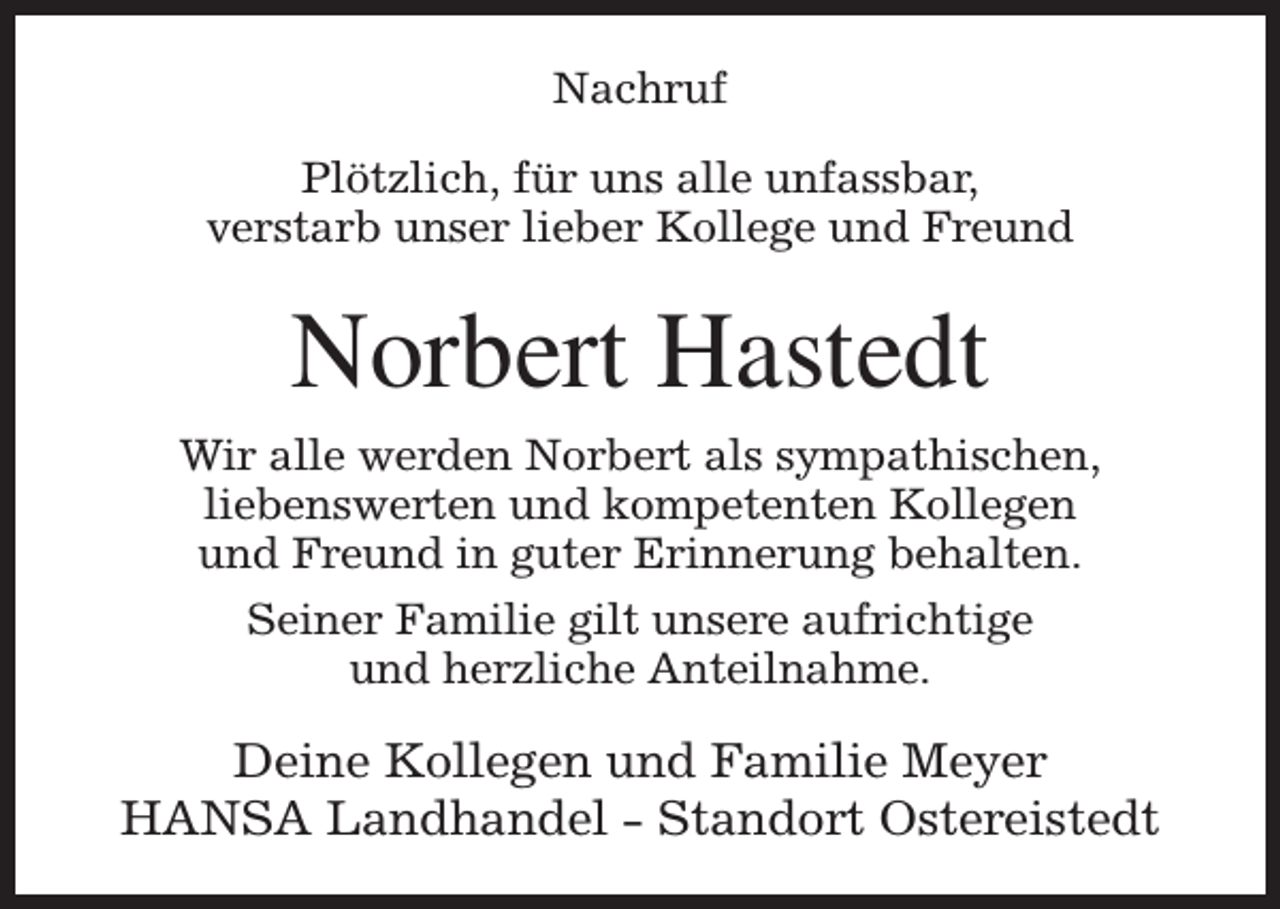 <p>Nachruf<br />Plötzlich, für uns alle unfassbar,<br />verstarb unser lieber Kollege und Freund</p><p>Norbert Hastedt<br />Wir alle werden Norbert als sympathischen,<br />liebenswerten und kompetenten Kollegen<br />und Freund in guter Erinnerung behalten.<br />Seiner Familie gilt unsere aufrichtige<br />und herzliche Anteilnahme.</p><p>Deine Kollegen und Familie Meyer<br />HANSA Landhandel - Standort Ostereistedt</p>
