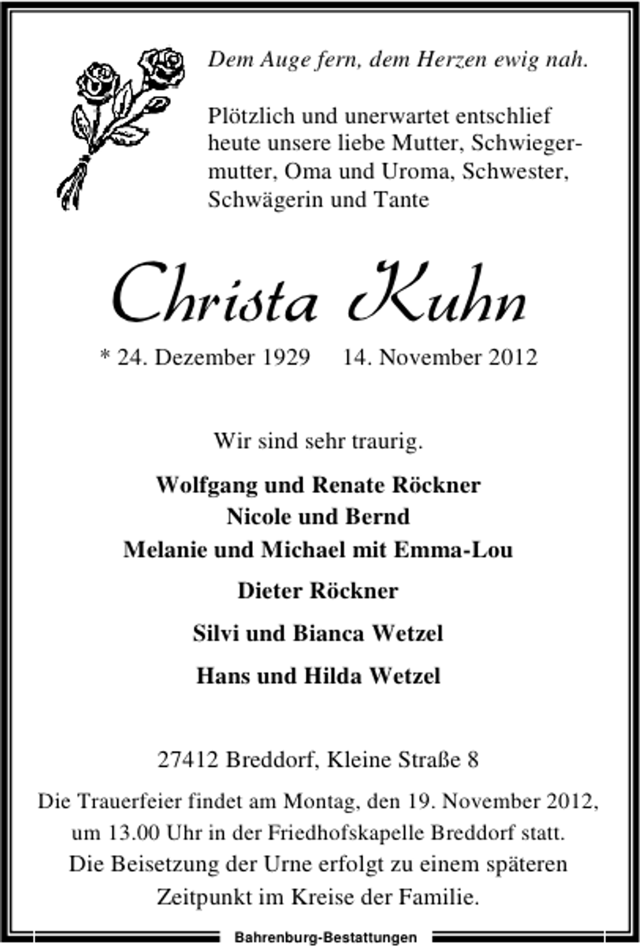 <p>Dem Auge fern, dem Herzen ewig nah.<br />Plötzlich und unerwartet entschlief<br />heute unsere liebe Mutter, Schwiegermutter, Oma und Uroma, Schwester,<br />Schwägerin und Tante</p><p>Christa Kuhn</p><p>* 24. Dezember 1929</p><p>14. November 2012</p><p>Wir sind sehr traurig.<br />Wolfgang und Renate Röckner<br />Nicole und Bernd<br />Melanie und Michael mit Emma-Lou<br />Dieter Röckner<br />Silvi und Bianca Wetzel<br />Hans und Hilda Wetzel<br />27412 Breddorf, Kleine Straße 8<br />Die Trauerfeier findet am Montag, den 19. November 2012,<br />um 13.00 Uhr in der Friedhofskapelle Breddorf statt.</p><p>Die Beisetzung der Urne erfolgt zu einem späteren<br />Zeitpunkt im Kreise der Familie.<br />Bahrenburg-Bestattungen</p>