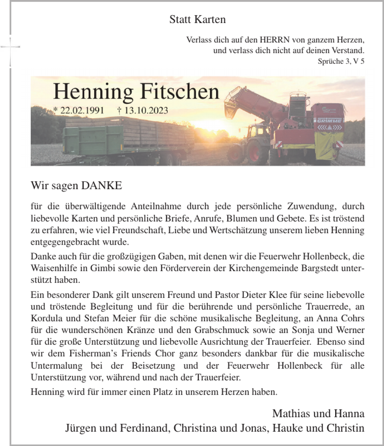 <p>Statt Karten<br />Verlass dich auf den HERRN von ganzem Herzen,<br />und verlass dich nicht auf deinen Verstand.<br />Sprüche 3, V 5</p><p>Wir sagen DANKE<br />für die überwältigende Anteilnahme durch jede persönliche Zuwendung, durch<br />liebevolle Karten und persönliche Briefe, Anrufe, Blumen und Gebete. Es ist tröstend<br />zu erfahren, wie viel Freundschaft, Liebe und Wertschätzung unserem lieben Henning<br />entgegengebracht wurde.<br />Danke auch für die großzügigen Gaben, mit denen wir die Feuerwehr Hollenbeck, die<br />Waisenhilfe in Gimbi sowie den Förderverein der Kirchengemeinde Bargstedt unterstützt haben.<br />Ein besonderer Dank gilt unserem Freund und Pastor Dieter Klee für seine liebevolle<br />und tröstende Begleitung und für die berührende und persönliche Trauerrede, an<br />Kordula und Stefan Meier für die schöne musikalische Begleitung, an Anna Cohrs<br />für die wunderschönen Kränze und den Grabschmuck sowie an Sonja und Werner<br />für die große Unterstützung und liebevolle Ausrichtung der Trauerfeier. Ebenso sind<br />wir dem Fisherman’s Friends Chor ganz besonders dankbar für die musikalische<br />Untermalung bei der Beisetzung und der Feuerwehr Hollenbeck für alle<br />Unterstützung vor, während und nach der Trauerfeier.<br />Henning wird für immer einen Platz in unserem Herzen haben.</p><p>Mathias und Hanna<br />Jürgen und Ferdinand, Christina und Jonas, Hauke und Christin</p>