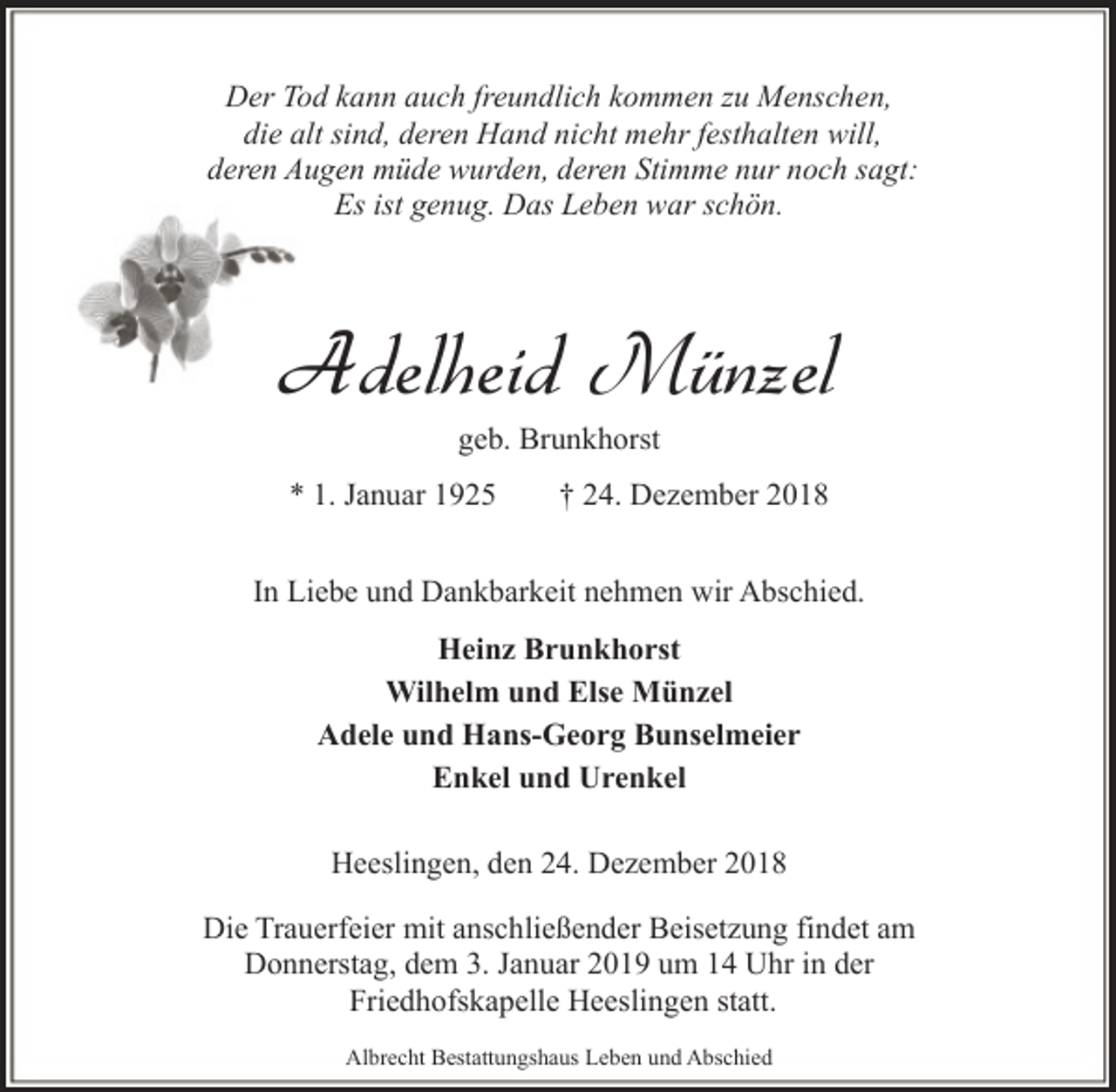 <p>Der Tod kann auch freundlich kommen zu Menschen,<br />die alt sind, deren Hand nicht mehr festhalten will,<br />deren Augen müde wurden, deren Stimme nur noch sagt:<br />Es ist genug. Das Leben war schön.</p><p>Adelheid Münzel<br />geb. Brunkhorst</p><p>* 1. Januar 1925</p><p>† 24. Dezember 2018</p><p>In Liebe und Dankbarkeit nehmen wir Abschied.<br />Heinz Brunkhorst<br />Wilhelm und Else Münzel<br />Adele und Hans-Georg Bunselmeier<br />Enkel und Urenkel<br />Heeslingen, den 24. Dezember 2018<br />Die Trauerfeier mit anschließender Beisetzung findet am<br />Donnerstag, dem 3. Januar 2019 um 14 Uhr in der<br />Friedhofskapelle Heeslingen statt.<br />Albrecht Bestattungshaus Leben und Abschied</p>