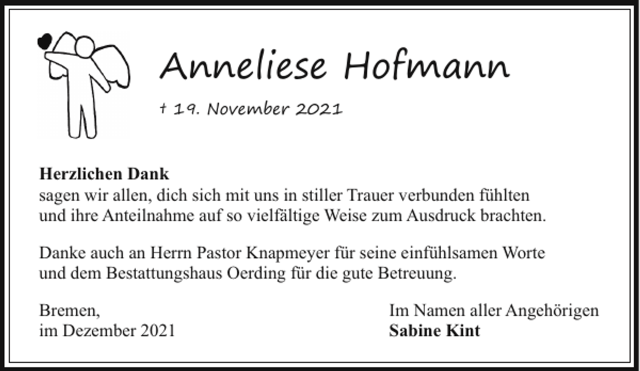 <p>Anneliese Hofmann<br />† 19. November 2021</p><p>Herzlichen Dank<br />sagen wir allen, dich sich mit uns in stiller Trauer verbunden fühlten<br />und ihre Anteilnahme auf so vielfältige Weise zum Ausdruck brachten.<br />Danke auch an Herrn Pastor Knapmeyer für seine einfühlsamen Worte<br />und dem Bestattungshaus Oerding für die gute Betreuung.<br />Bremen,<br />im Dezember 2021</p><p>Im Namen aller Angehörigen<br />Sabine Kint</p>
