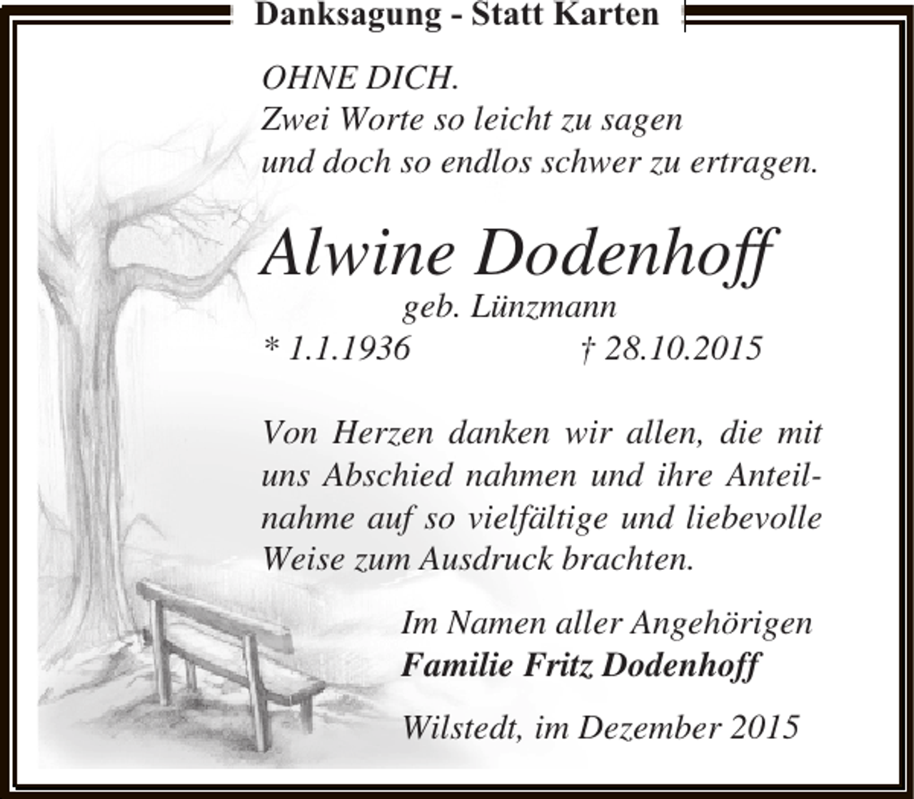 <p>Danksagung - Statt Karten<br />OHNE DICH.<br />Zwei Worte so leicht zu sagen<br />und doch so endlos schwer zu ertragen.</p><p>Alwine Dodenhoff<br />geb. Lünzmann<br />* 1.1.1936<br />† 28.10.2015</p><p>Von Herzen danken wir allen, die mit<br />uns Abschied nahmen und ihre Anteilnahme auf so vielfältige und liebevolle<br />Weise zum Ausdruck brachten.<br />Im Namen aller Angehörigen<br />Familie Fritz Dodenhoff<br />Wilstedt, im Dezember 2015</p>