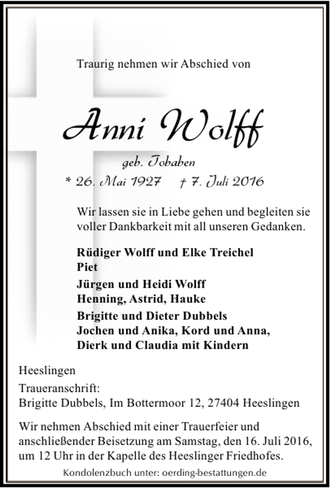 <p>Traurig nehmen wir Abschied von</p><p>Anni Wolff<br />geb. Tobaben</p><p>* 26. Mai 1927</p><p>† 7. Juli 2016</p><p>Wir lassen sie in Liebe gehen und begleiten sie<br />voller Dankbarkeit mit all unseren Gedanken.<br />Rüdiger Wolff und Elke Treichel<br />Piet<br />Jürgen und Heidi Wolff<br />Henning, Astrid, Hauke<br />Brigitte und Dieter Dubbels<br />Jochen und Anika, Kord und Anna,<br />Dierk und Claudia mit Kindern<br />Heeslingen<br />Traueranschrift:<br />Brigitte Dubbels, Im Bottermoor 12, 27404 Heeslingen</p><p>Wir nehmen Abschied mit einer Trauerfeier und<br />anschließender Beisetzung am Samstag, den 16. Juli 2016,<br />um 12 Uhr in der Kapelle des Heeslinger Friedhofes.<br />Kondolenzbuch unter: oerding-bestattungen.de</p>