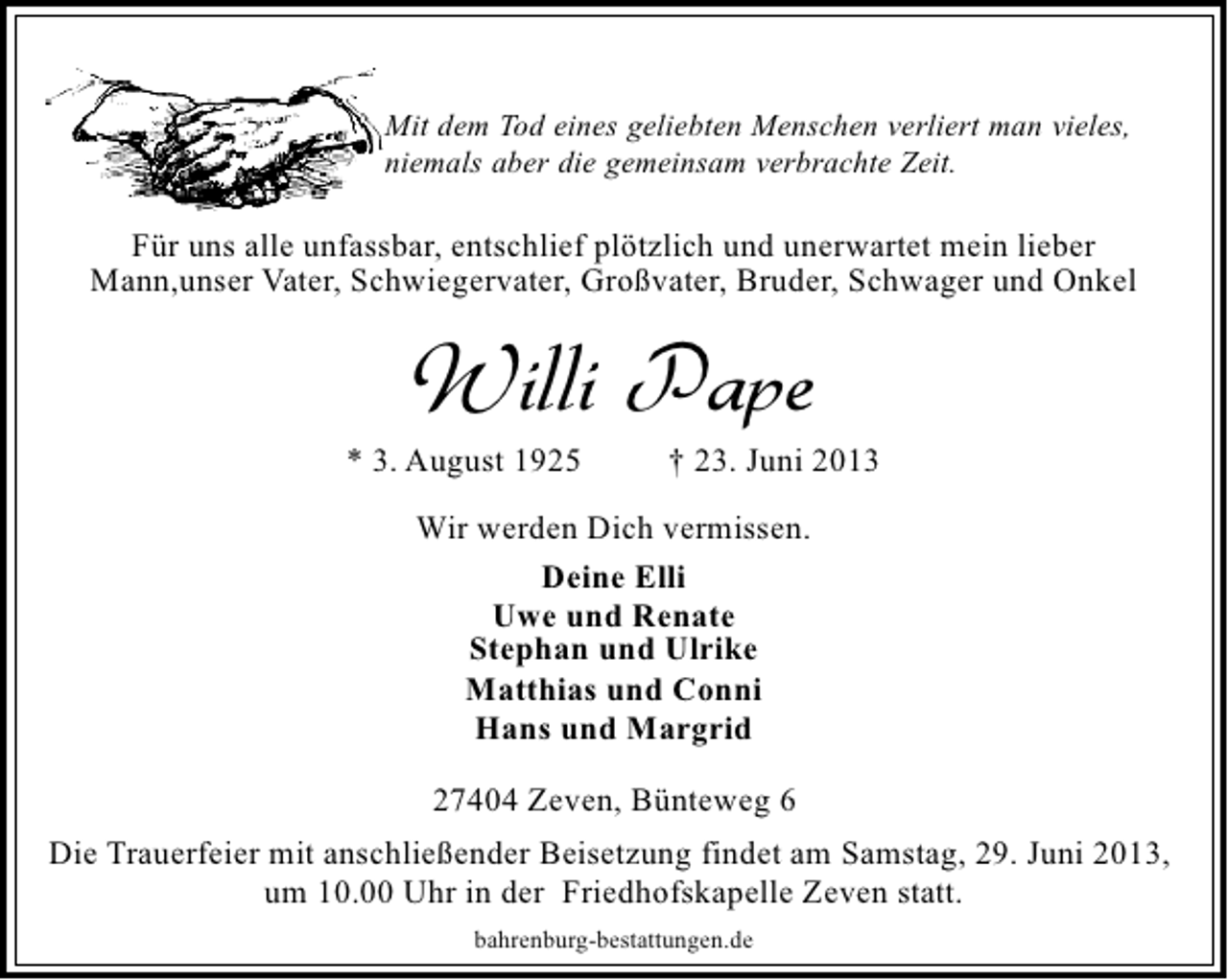 <p>Mit dem Tod eines geliebten Menschen verliert man vieles,<br />niemals aber die gemeinsam verbrachte Zeit.</p><p>Für uns alle unfassbar, entschlief plötzlich und unerwartet mein lieber<br />Mann,unser Vater, Schwiegervater, Großvater, Bruder, Schwager und Onkel</p><p>Willi Pape</p><p>* 3. August 1925</p><p>† 23. Juni 2013</p><p>Wir werden Dich vermissen.<br />Deine Elli<br />Uwe und Renate<br />Stephan und Ulrike<br />Matthias und Conni<br />Hans und Margrid<br />27404 Zeven, Bünteweg 6<br />Die Trauerfeier mit anschließender Beisetzung findet am Samstag, 29. Juni 2013,<br />um 10.00 Uhr in der Friedhofskapelle Zeven statt.<br />bahrenburg-bestattungen.de</p>